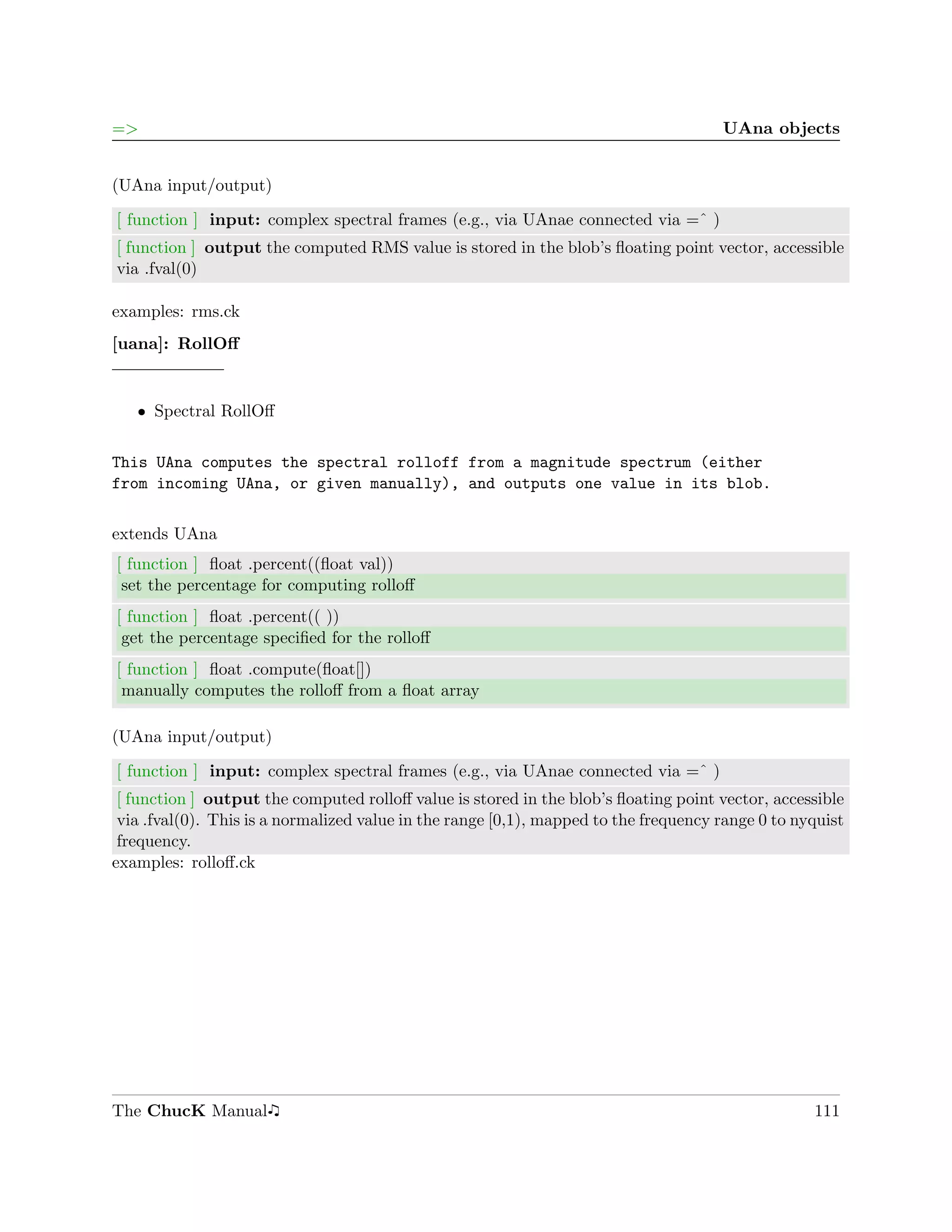 =>                                                                                    UAna objects


(UAna input/output)

[ function ] input: complex spectral frames (e.g., via UAnae connected via =ˆ )
[ function ] output the computed RMS value is stored in the blob’s ﬂoating point vector, accessible
via .fval(0)

examples: rms.ck
[uana]: RollOﬀ


   ˆ Spectral RollOﬀ


This UAna computes the spectral rolloff from a magnitude spectrum (either
from incoming UAna, or given manually), and outputs one value in its blob.

extends UAna
[ function ] ﬂoat .percent((ﬂoat val))
 set the percentage for computing rolloﬀ
[ function ] ﬂoat .percent(( ))
 get the percentage speciﬁed for the rolloﬀ
[ function ] ﬂoat .compute(ﬂoat[])
 manually computes the rolloﬀ from a ﬂoat array

(UAna input/output)

[ function ] input: complex spectral frames (e.g., via UAnae connected via =ˆ )
 [ function ] output the computed rolloﬀ value is stored in the blob’s ﬂoating point vector, accessible
 via .fval(0). This is a normalized value in the range [0,1), mapped to the frequency range 0 to nyquist
 frequency.
examples: rolloﬀ.ck




The ChucK Manual                                                                                   111
 