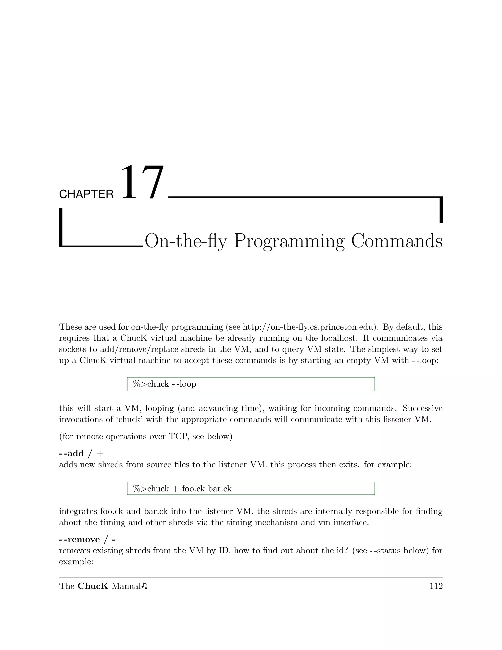 CHAPTER       17
                      On-the-ﬂy Programming Commands



These are used for on-the-ﬂy programming (see http://on-the-ﬂy.cs.princeton.edu). By default, this
requires that a ChucK virtual machine be already running on the localhost. It communicates via
sockets to add/remove/replace shreds in the VM, and to query VM state. The simplest way to set
up a ChucK virtual machine to accept these commands is by starting an empty VM with - -loop:

                   %>chuck - -loop

this will start a VM, looping (and advancing time), waiting for incoming commands. Successive
invocations of ‘chuck’ with the appropriate commands will communicate with this listener VM.
(for remote operations over TCP, see below)
- -add / +
adds new shreds from source ﬁles to the listener VM. this process then exits. for example:

                   %>chuck + foo.ck bar.ck

integrates foo.ck and bar.ck into the listener VM. the shreds are internally responsible for ﬁnding
about the timing and other shreds via the timing mechanism and vm interface.
- -remove / -
removes existing shreds from the VM by ID. how to ﬁnd out about the id? (see - -status below) for
example:

The ChucK Manual                                                                               112
 