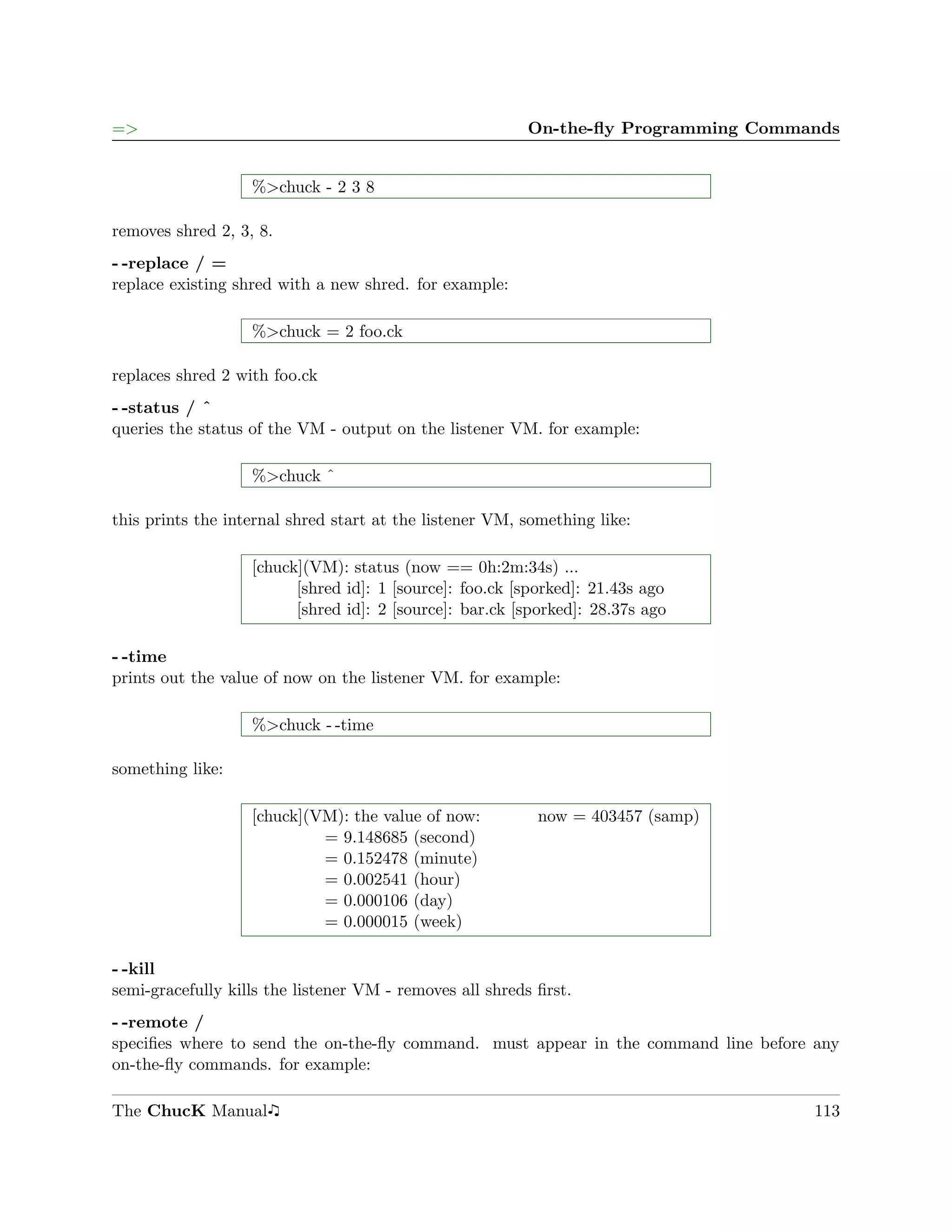 =>                                                       On-the-ﬂy Programming Commands


                   %>chuck - 2 3 8

removes shred 2, 3, 8.
- -replace / =
replace existing shred with a new shred. for example:

                   %>chuck = 2 foo.ck

replaces shred 2 with foo.ck
- -status / ˆ
queries the status of the VM - output on the listener VM. for example:

                   %>chuck ˆ

this prints the internal shred start at the listener VM, something like:

                   [chuck](VM): status (now == 0h:2m:34s) ...
                         [shred id]: 1 [source]: foo.ck [sporked]: 21.43s ago
                         [shred id]: 2 [source]: bar.ck [sporked]: 28.37s ago

- -time
prints out the value of now on the listener VM. for example:

                   %>chuck - -time

something like:

                   [chuck](VM): the value of now:          now = 403457 (samp)
                            = 9.148685 (second)
                            = 0.152478 (minute)
                            = 0.002541 (hour)
                            = 0.000106 (day)
                            = 0.000015 (week)

- -kill
semi-gracefully kills the listener VM - removes all shreds ﬁrst.
- -remote /
speciﬁes where to send the on-the-ﬂy command. must appear in the command line before any
on-the-ﬂy commands. for example:

The ChucK Manual                                                                    113
 