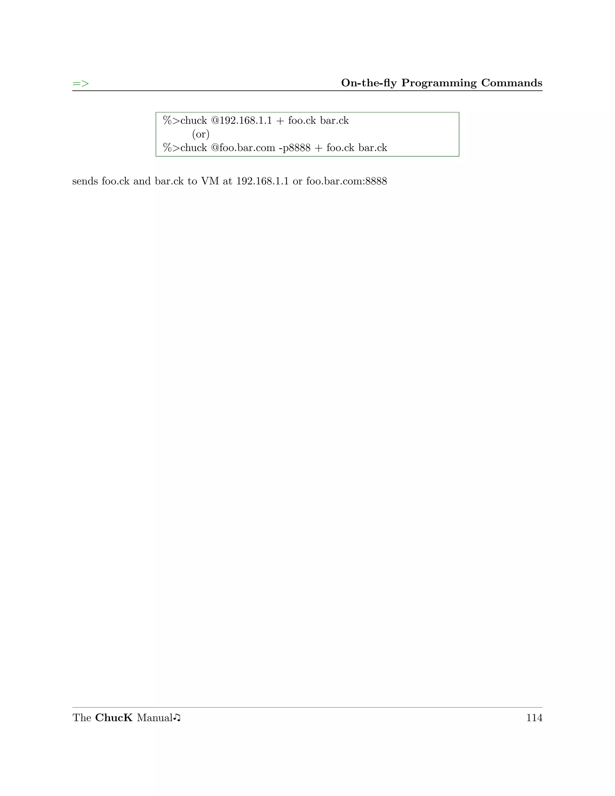 =>                                                    On-the-ﬂy Programming Commands


                  %>chuck @192.168.1.1 + foo.ck bar.ck
                      (or)
                  %>chuck @foo.bar.com -p8888 + foo.ck bar.ck


sends foo.ck and bar.ck to VM at 192.168.1.1 or foo.bar.com:8888




The ChucK Manual                                                                 114
 