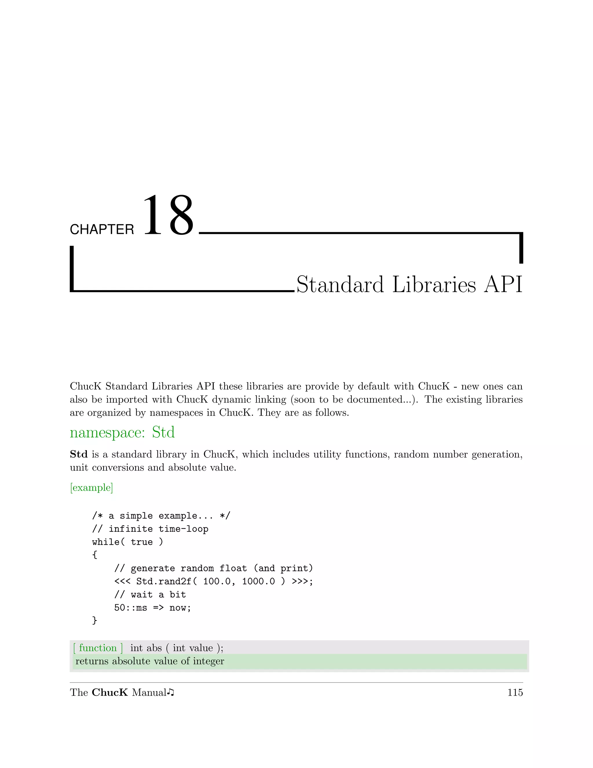 CHAPTER        18
                                               Standard Libraries API



ChucK Standard Libraries API these libraries are provide by default with ChucK - new ones can
also be imported with ChucK dynamic linking (soon to be documented...). The existing libraries
are organized by namespaces in ChucK. They are as follows.

namespace: Std
Std is a standard library in ChucK, which includes utility functions, random number generation,
unit conversions and absolute value.
[example]

    /* a simple example... */
    // infinite time-loop
    while( true )
    {
        // generate random float (and print)
        <<< Std.rand2f( 100.0, 1000.0 ) >>>;
        // wait a bit
        50::ms => now;
    }

[ function ] int abs ( int value );
 returns absolute value of integer

The ChucK Manual                                                                           115
 