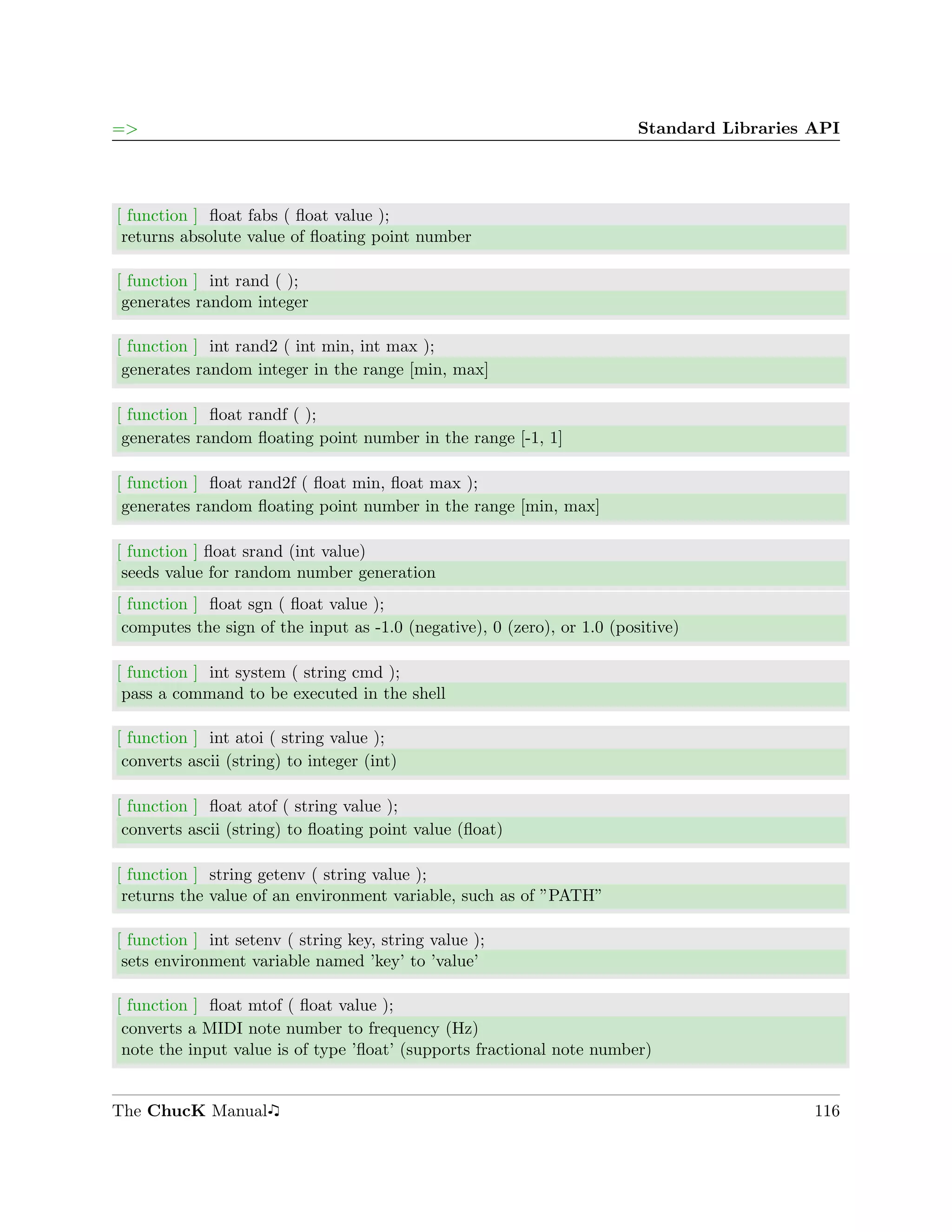=>                                                                       Standard Libraries API




[ function ] ﬂoat fabs ( ﬂoat value );
 returns absolute value of ﬂoating point number

[ function ] int rand ( );
 generates random integer

[ function ] int rand2 ( int min, int max );
 generates random integer in the range [min, max]

[ function ] ﬂoat randf ( );
 generates random ﬂoating point number in the range [-1, 1]

[ function ] ﬂoat rand2f ( ﬂoat min, ﬂoat max );
 generates random ﬂoating point number in the range [min, max]

[ function ] ﬂoat srand (int value)
 seeds value for random number generation
[ function ] ﬂoat sgn ( ﬂoat value );
 computes the sign of the input as -1.0 (negative), 0 (zero), or 1.0 (positive)

[ function ] int system ( string cmd );
 pass a command to be executed in the shell

[ function ] int atoi ( string value );
 converts ascii (string) to integer (int)

[ function ] ﬂoat atof ( string value );
 converts ascii (string) to ﬂoating point value (ﬂoat)

[ function ] string getenv ( string value );
 returns the value of an environment variable, such as of ”PATH”

[ function ] int setenv ( string key, string value );
 sets environment variable named ’key’ to ’value’

[ function ] ﬂoat mtof ( ﬂoat value );
 converts a MIDI note number to frequency (Hz)
 note the input value is of type ’ﬂoat’ (supports fractional note number)


The ChucK Manual                                                                            116
 