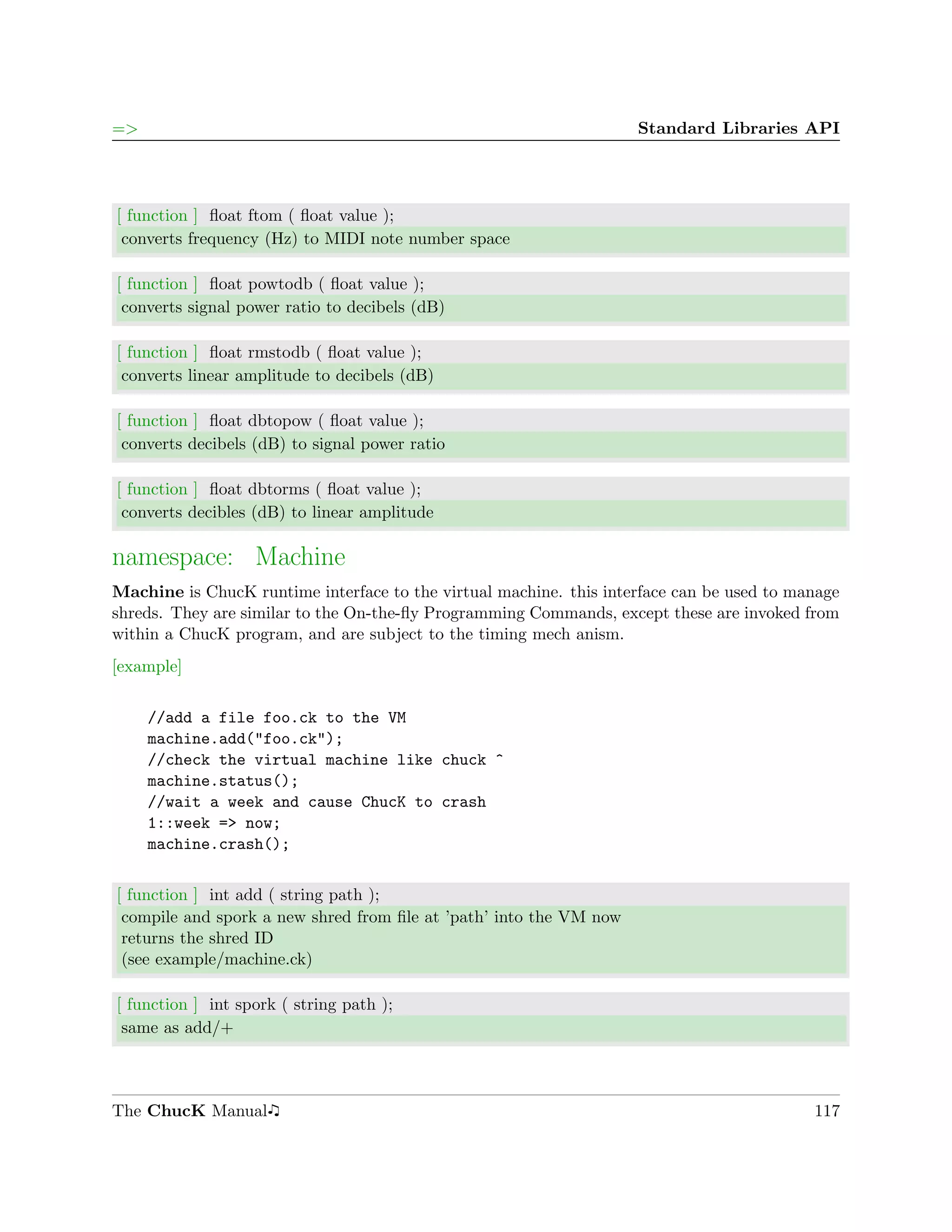 =>                                                                  Standard Libraries API




[ function ] ﬂoat ftom ( ﬂoat value );
 converts frequency (Hz) to MIDI note number space

[ function ] ﬂoat powtodb ( ﬂoat value );
 converts signal power ratio to decibels (dB)

[ function ] ﬂoat rmstodb ( ﬂoat value );
 converts linear amplitude to decibels (dB)

[ function ] ﬂoat dbtopow ( ﬂoat value );
 converts decibels (dB) to signal power ratio

[ function ] ﬂoat dbtorms ( ﬂoat value );
 converts decibles (dB) to linear amplitude

namespace: Machine
Machine is ChucK runtime interface to the virtual machine. this interface can be used to manage
shreds. They are similar to the On-the-ﬂy Programming Commands, except these are invoked from
within a ChucK program, and are subject to the timing mech anism.
[example]

     //add a file foo.ck to the VM
     machine.add("foo.ck");
     //check the virtual machine like chuck ^
     machine.status();
     //wait a week and cause ChucK to crash
     1::week => now;
     machine.crash();


[ function ] int add ( string path );
 compile and spork a new shred from ﬁle at ’path’ into the VM now
 returns the shred ID
 (see example/machine.ck)

[ function ] int spork ( string path );
 same as add/+



The ChucK Manual                                                                           117
 