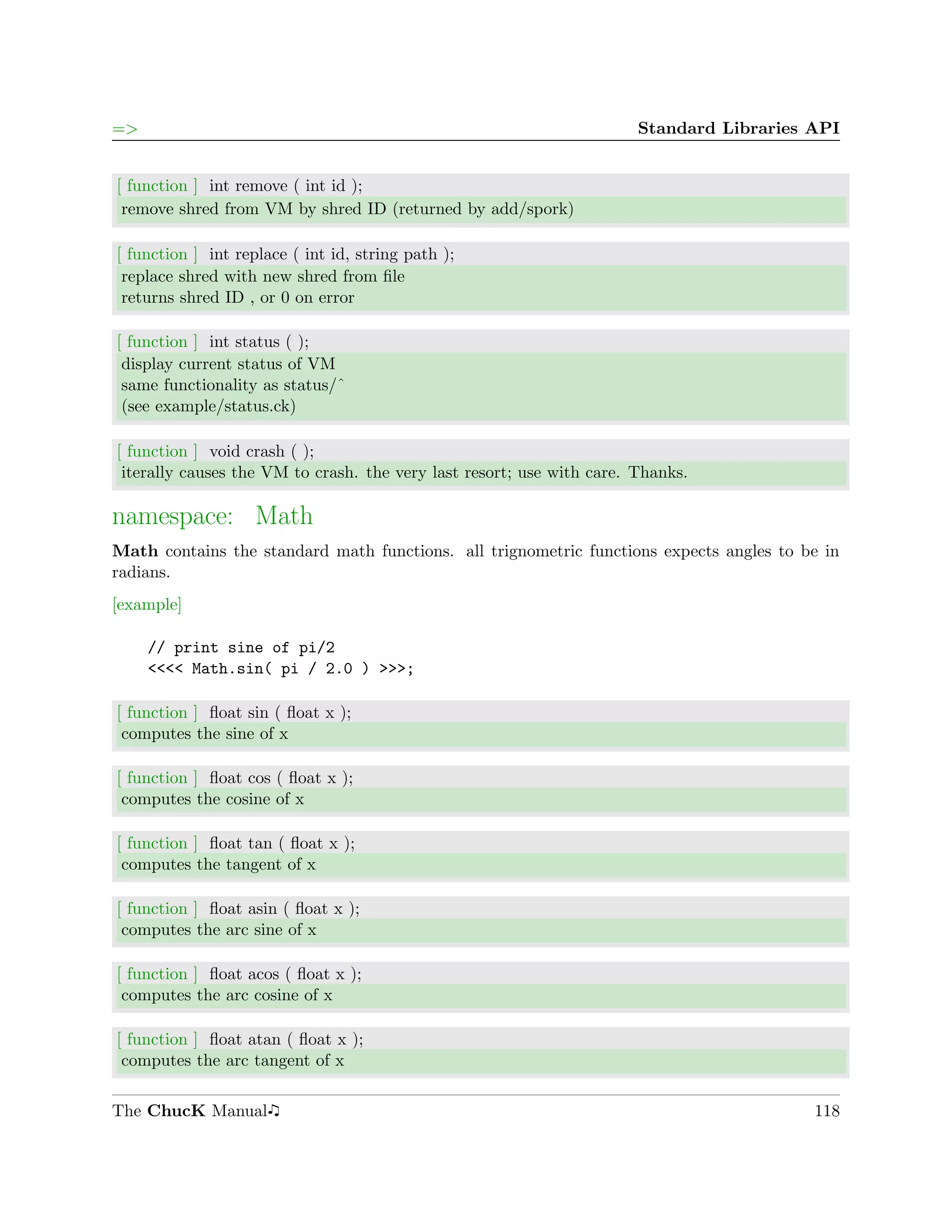 =>                                                                     Standard Libraries API


[ function ] int remove ( int id );
 remove shred from VM by shred ID (returned by add/spork)

[ function ] int replace ( int id, string path );
 replace shred with new shred from ﬁle
 returns shred ID , or 0 on error

[ function ] int status ( );
 display current status of VM
 same functionality as status/ˆ
 (see example/status.ck)

[ function ] void crash ( );
 iterally causes the VM to crash. the very last resort; use with care. Thanks.

namespace: Math
Math contains the standard math functions. all trignometric functions expects angles to be in
radians.
[example]

     // print sine of pi/2
     <<<< Math.sin( pi / 2.0 ) >>>;

[ function ] ﬂoat sin ( ﬂoat x );
 computes the sine of x

[ function ] ﬂoat cos ( ﬂoat x );
 computes the cosine of x

[ function ] ﬂoat tan ( ﬂoat x );
 computes the tangent of x

[ function ] ﬂoat asin ( ﬂoat x );
 computes the arc sine of x

[ function ] ﬂoat acos ( ﬂoat x );
 computes the arc cosine of x

[ function ] ﬂoat atan ( ﬂoat x );
 computes the arc tangent of x

The ChucK Manual                                                                          118
 