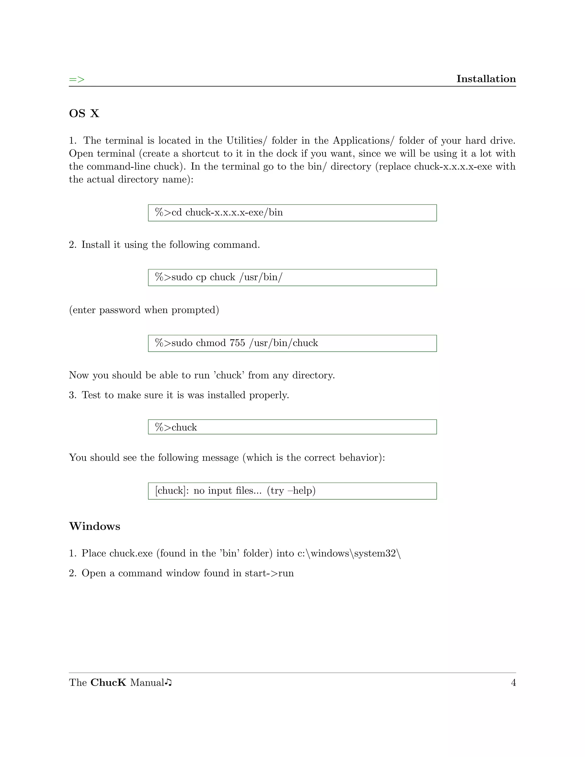 =>                                                                                    Installation


OS X

1. The terminal is located in the Utilities/ folder in the Applications/ folder of your hard drive.
Open terminal (create a shortcut to it in the dock if you want, since we will be using it a lot with
the command-line chuck). In the terminal go to the bin/ directory (replace chuck-x.x.x.x-exe with
the actual directory name):


                   %>cd chuck-x.x.x.x-exe/bin


2. Install it using the following command.


                   %>sudo cp chuck /usr/bin/


(enter password when prompted)


                   %>sudo chmod 755 /usr/bin/chuck


Now you should be able to run ’chuck’ from any directory.
3. Test to make sure it is was installed properly.


                   %>chuck

You should see the following message (which is the correct behavior):


                   [chuck]: no input ﬁles... (try –help)


Windows

1. Place chuck.exe (found in the ’bin’ folder) into c:windowssystem32
2. Open a command window found in start->run




The ChucK Manual                                                                                  4
 