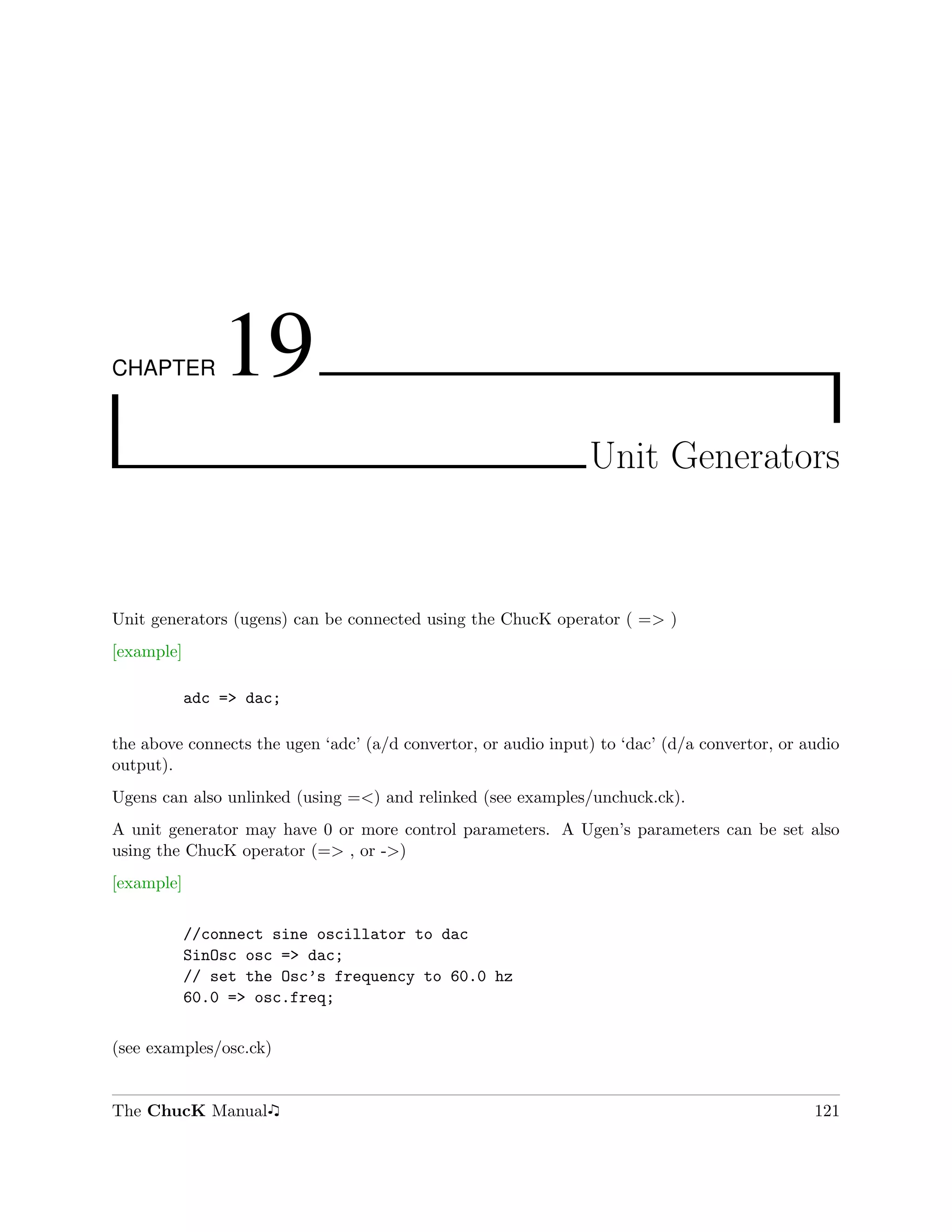 CHAPTER         19
                                                                Unit Generators



Unit generators (ugens) can be connected using the ChucK operator ( => )
[example]

            adc => dac;

the above connects the ugen ‘adc’ (a/d convertor, or audio input) to ‘dac’ (d/a convertor, or audio
output).
Ugens can also unlinked (using =<) and relinked (see examples/unchuck.ck).
A unit generator may have 0 or more control parameters. A Ugen’s parameters can be set also
using the ChucK operator (=> , or ->)
[example]

            //connect sine oscillator to dac
            SinOsc osc => dac;
            // set the Osc’s frequency to 60.0 hz
            60.0 => osc.freq;

(see examples/osc.ck)


The ChucK Manual                                                                               121
 