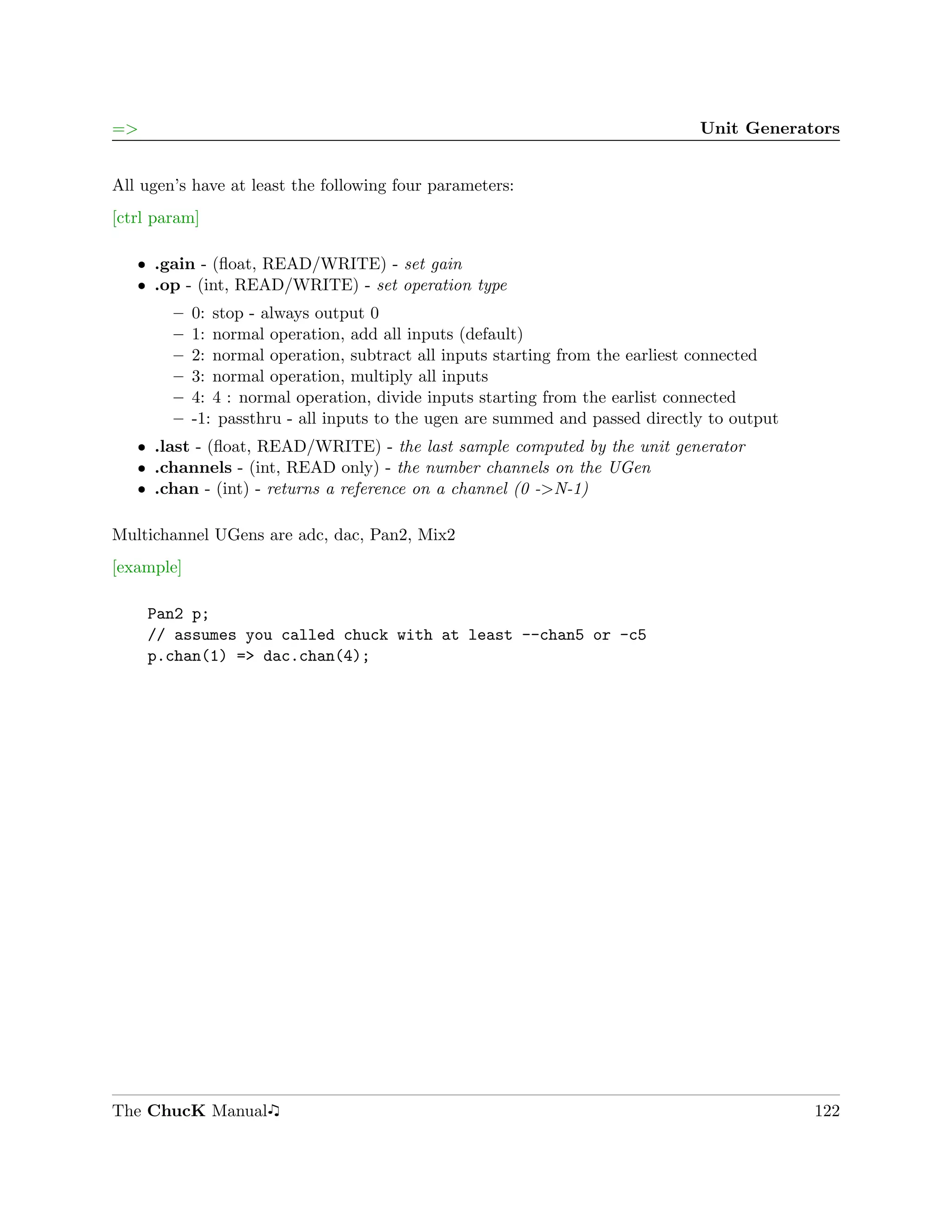 =>                                                                             Unit Generators


All ugen’s have at least the following four parameters:
[ctrl param]

   ˆ .gain - (ﬂoat, READ/WRITE) - set gain
   ˆ .op - (int, READ/WRITE) - set operation type
        –   0: stop - always output 0
        –   1: normal operation, add all inputs (default)
        –   2: normal operation, subtract all inputs starting from the earliest connected
        –   3: normal operation, multiply all inputs
        –   4: 4 : normal operation, divide inputs starting from the earlist connected
        –   -1: passthru - all inputs to the ugen are summed and passed directly to output
   ˆ .last - (ﬂoat, READ/WRITE) - the last sample computed by the unit generator
   ˆ .channels - (int, READ only) - the number channels on the UGen
   ˆ .chan - (int) - returns a reference on a channel (0 ->N-1)

Multichannel UGens are adc, dac, Pan2, Mix2
[example]

     Pan2 p;
     // assumes you called chuck with at least --chan5 or -c5
     p.chan(1) => dac.chan(4);




The ChucK Manual                                                                             122
 