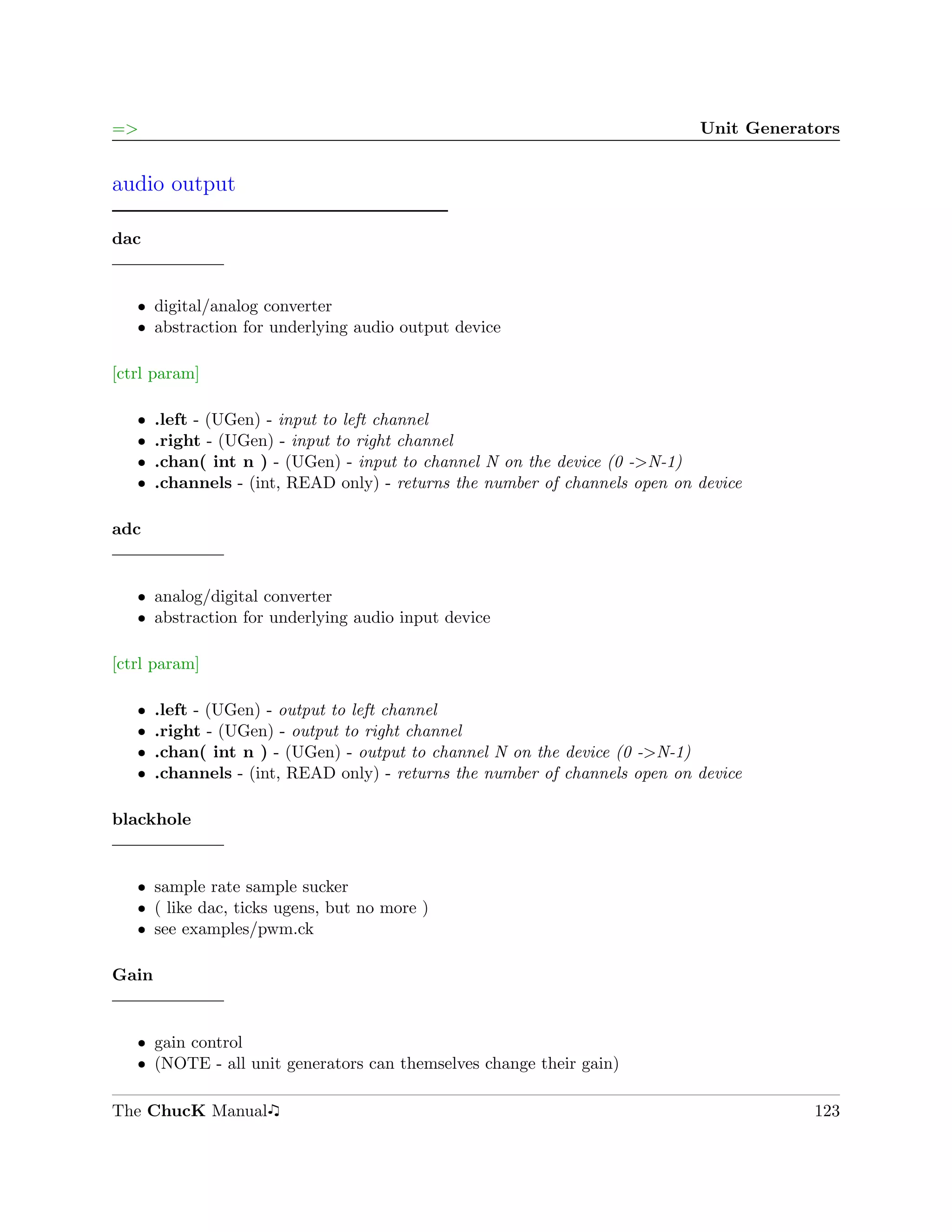=>                                                                           Unit Generators


audio output

dac


   ˆ digital/analog converter
   ˆ abstraction for underlying audio output device

[ctrl param]

   ˆ   .left - (UGen) - input to left channel
   ˆ   .right - (UGen) - input to right channel
   ˆ   .chan( int n ) - (UGen) - input to channel N on the device (0 ->N-1)
   ˆ   .channels - (int, READ only) - returns the number of channels open on device

adc


   ˆ analog/digital converter
   ˆ abstraction for underlying audio input device

[ctrl param]

   ˆ   .left - (UGen) - output to left channel
   ˆ   .right - (UGen) - output to right channel
   ˆ   .chan( int n ) - (UGen) - output to channel N on the device (0 ->N-1)
   ˆ   .channels - (int, READ only) - returns the number of channels open on device

blackhole


   ˆ sample rate sample sucker
   ˆ ( like dac, ticks ugens, but no more )
   ˆ see examples/pwm.ck

Gain


   ˆ gain control
   ˆ (NOTE - all unit generators can themselves change their gain)

The ChucK Manual                                                                         123
 