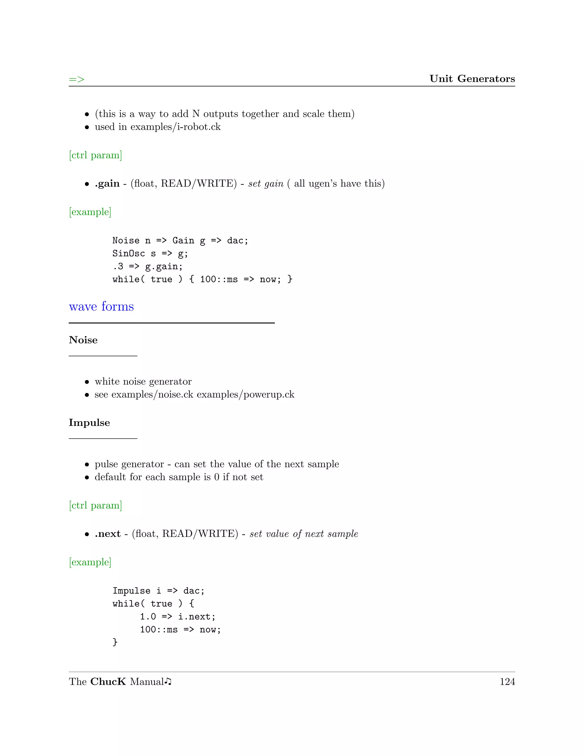 =>                                                                   Unit Generators


   ˆ (this is a way to add N outputs together and scale them)
   ˆ used in examples/i-robot.ck

[ctrl param]

   ˆ .gain - (ﬂoat, READ/WRITE) - set gain ( all ugen’s have this)

[example]

            Noise n => Gain g => dac;
            SinOsc s => g;
            .3 => g.gain;
            while( true ) { 100::ms => now; }

wave forms

Noise


   ˆ white noise generator
   ˆ see examples/noise.ck examples/powerup.ck

Impulse


   ˆ pulse generator - can set the value of the next sample
   ˆ default for each sample is 0 if not set

[ctrl param]

   ˆ .next - (ﬂoat, READ/WRITE) - set value of next sample

[example]

            Impulse i => dac;
            while( true ) {
                 1.0 => i.next;
                 100::ms => now;
            }


The ChucK Manual                                                                 124
 