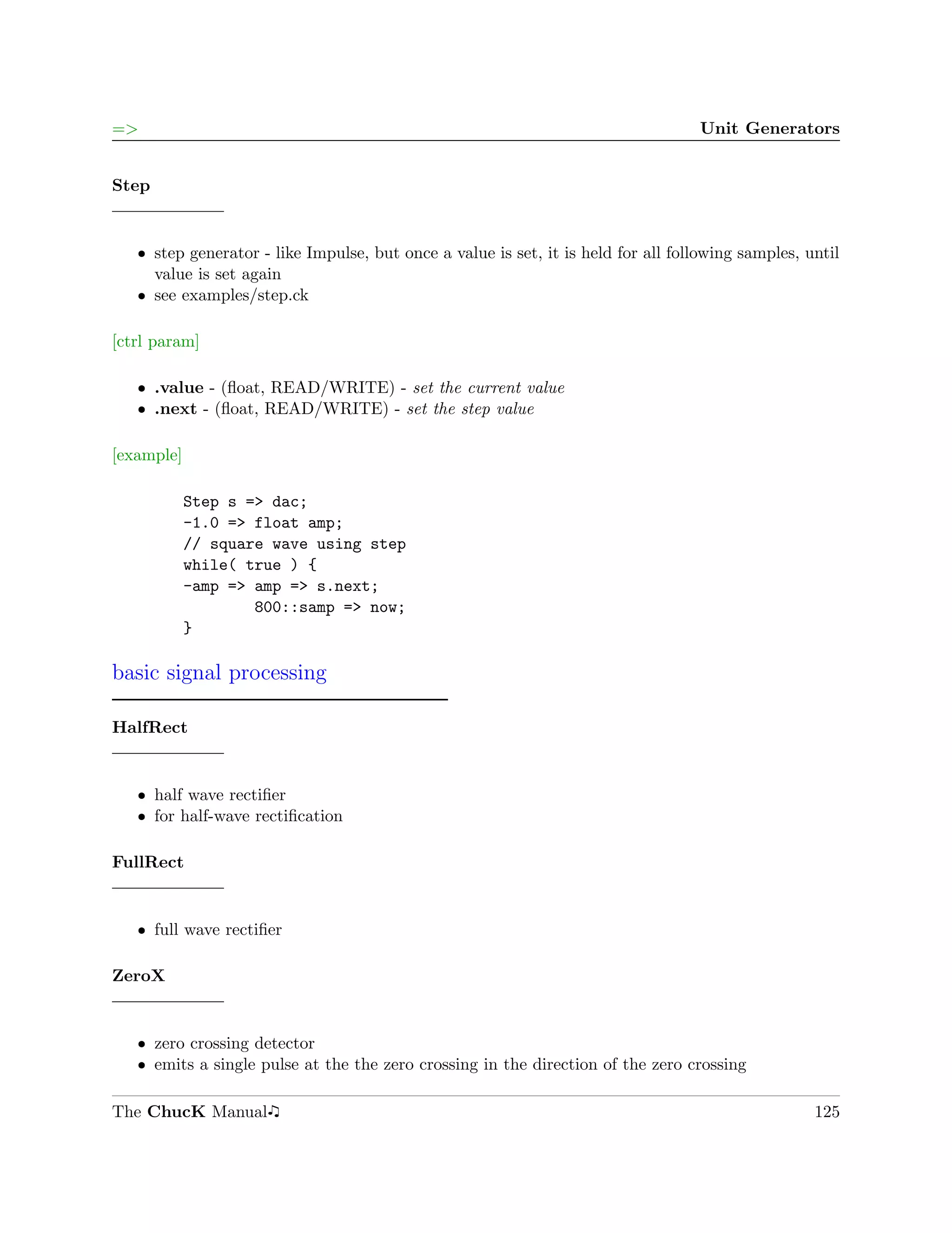 =>                                                                                 Unit Generators


Step


   ˆ step generator - like Impulse, but once a value is set, it is held for all following samples, until
     value is set again
   ˆ see examples/step.ck

[ctrl param]

   ˆ .value - (ﬂoat, READ/WRITE) - set the current value
   ˆ .next - (ﬂoat, READ/WRITE) - set the step value

[example]

            Step s => dac;
            -1.0 => float amp;
            // square wave using step
            while( true ) {
            -amp => amp => s.next;
                    800::samp => now;
            }

basic signal processing

HalfRect


   ˆ half wave rectiﬁer
   ˆ for half-wave rectiﬁcation

FullRect


   ˆ full wave rectiﬁer

ZeroX


   ˆ zero crossing detector
   ˆ emits a single pulse at the the zero crossing in the direction of the zero crossing

The ChucK Manual                                                                                    125
 