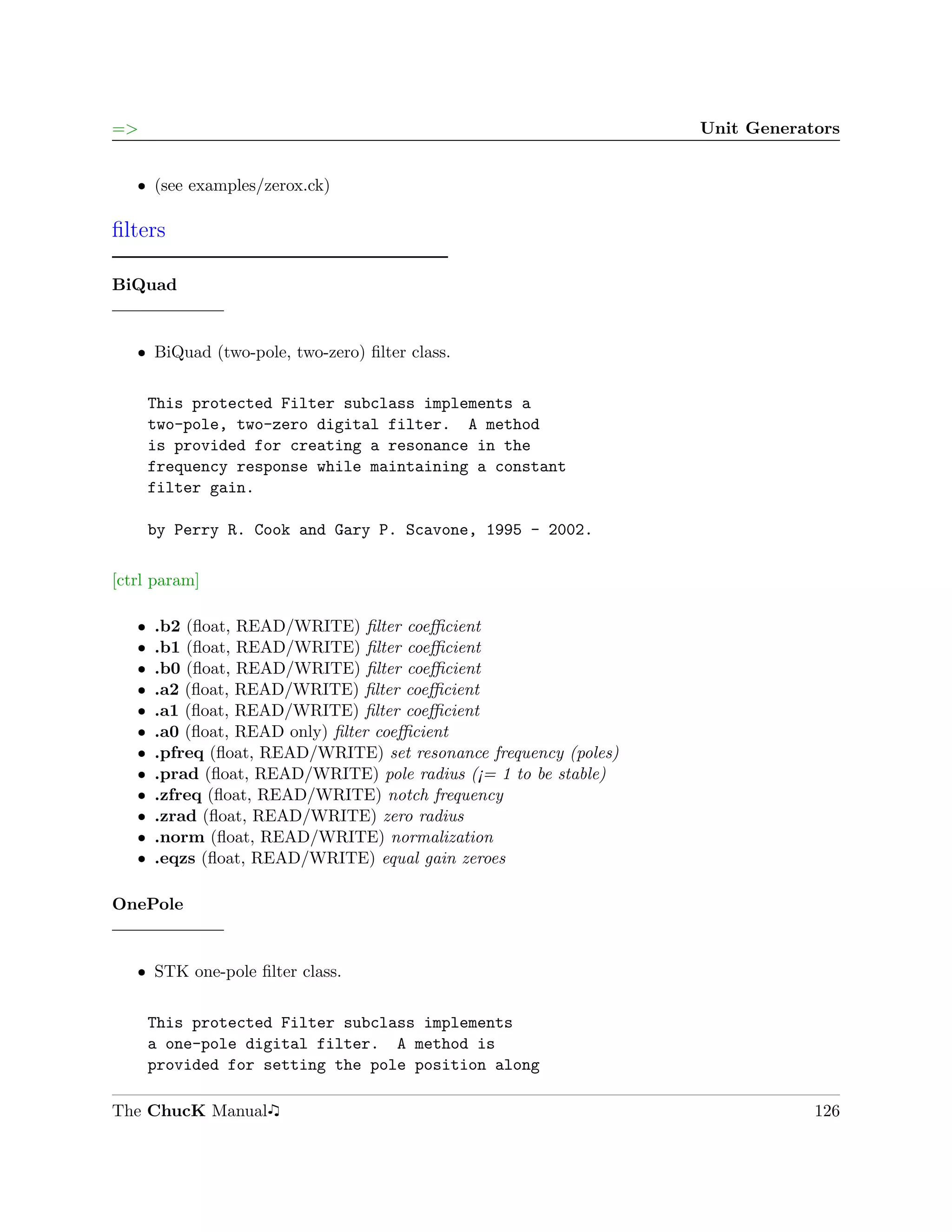 =>                                                                 Unit Generators


   ˆ (see examples/zerox.ck)

ﬁlters

BiQuad


   ˆ BiQuad (two-pole, two-zero) ﬁlter class.


       This protected Filter subclass implements a
       two-pole, two-zero digital filter. A method
       is provided for creating a resonance in the
       frequency response while maintaining a constant
       filter gain.

       by Perry R. Cook and Gary P. Scavone, 1995 - 2002.

[ctrl param]

   ˆ   .b2 (ﬂoat, READ/WRITE) ﬁlter coeﬃcient
   ˆ   .b1 (ﬂoat, READ/WRITE) ﬁlter coeﬃcient
   ˆ   .b0 (ﬂoat, READ/WRITE) ﬁlter coeﬃcient
   ˆ   .a2 (ﬂoat, READ/WRITE) ﬁlter coeﬃcient
   ˆ   .a1 (ﬂoat, READ/WRITE) ﬁlter coeﬃcient
   ˆ   .a0 (ﬂoat, READ only) ﬁlter coeﬃcient
   ˆ   .pfreq (ﬂoat, READ/WRITE) set resonance frequency (poles)
   ˆ   .prad (ﬂoat, READ/WRITE) pole radius (¡= 1 to be stable)
   ˆ   .zfreq (ﬂoat, READ/WRITE) notch frequency
   ˆ   .zrad (ﬂoat, READ/WRITE) zero radius
   ˆ   .norm (ﬂoat, READ/WRITE) normalization
   ˆ   .eqzs (ﬂoat, READ/WRITE) equal gain zeroes

OnePole


   ˆ STK one-pole ﬁlter class.


       This protected Filter subclass implements
       a one-pole digital filter. A method is
       provided for setting the pole position along

The ChucK Manual                                                               126
 