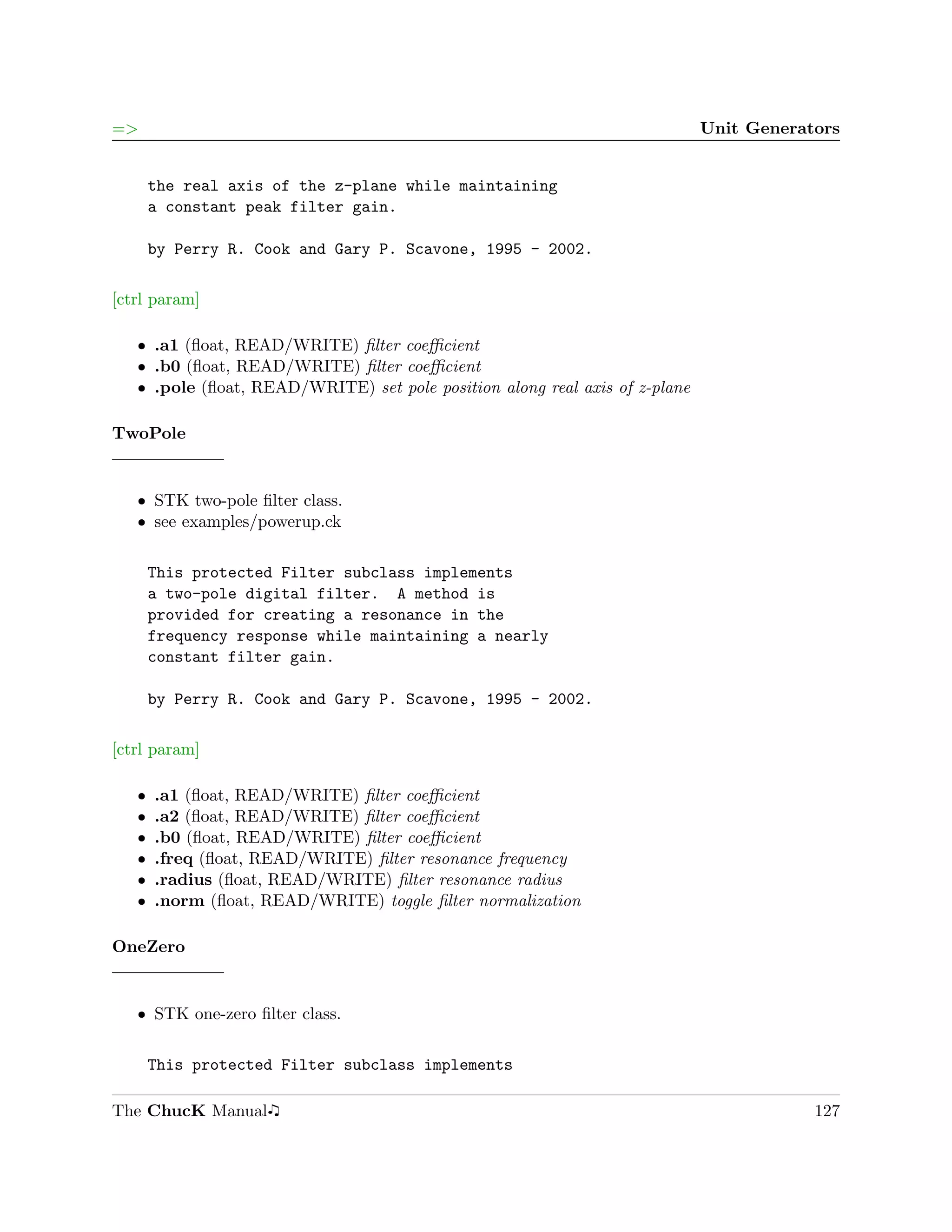 =>                                                                           Unit Generators


       the real axis of the z-plane while maintaining
       a constant peak filter gain.

       by Perry R. Cook and Gary P. Scavone, 1995 - 2002.

[ctrl param]

   ˆ .a1 (ﬂoat, READ/WRITE) ﬁlter coeﬃcient
   ˆ .b0 (ﬂoat, READ/WRITE) ﬁlter coeﬃcient
   ˆ .pole (ﬂoat, READ/WRITE) set pole position along real axis of z-plane

TwoPole


   ˆ STK two-pole ﬁlter class.
   ˆ see examples/powerup.ck

       This protected Filter subclass implements
       a two-pole digital filter. A method is
       provided for creating a resonance in the
       frequency response while maintaining a nearly
       constant filter gain.

       by Perry R. Cook and Gary P. Scavone, 1995 - 2002.

[ctrl param]

   ˆ   .a1 (ﬂoat, READ/WRITE) ﬁlter coeﬃcient
   ˆ   .a2 (ﬂoat, READ/WRITE) ﬁlter coeﬃcient
   ˆ   .b0 (ﬂoat, READ/WRITE) ﬁlter coeﬃcient
   ˆ   .freq (ﬂoat, READ/WRITE) ﬁlter resonance frequency
   ˆ   .radius (ﬂoat, READ/WRITE) ﬁlter resonance radius
   ˆ   .norm (ﬂoat, READ/WRITE) toggle ﬁlter normalization

OneZero


   ˆ STK one-zero ﬁlter class.

       This protected Filter subclass implements

The ChucK Manual                                                                         127
 