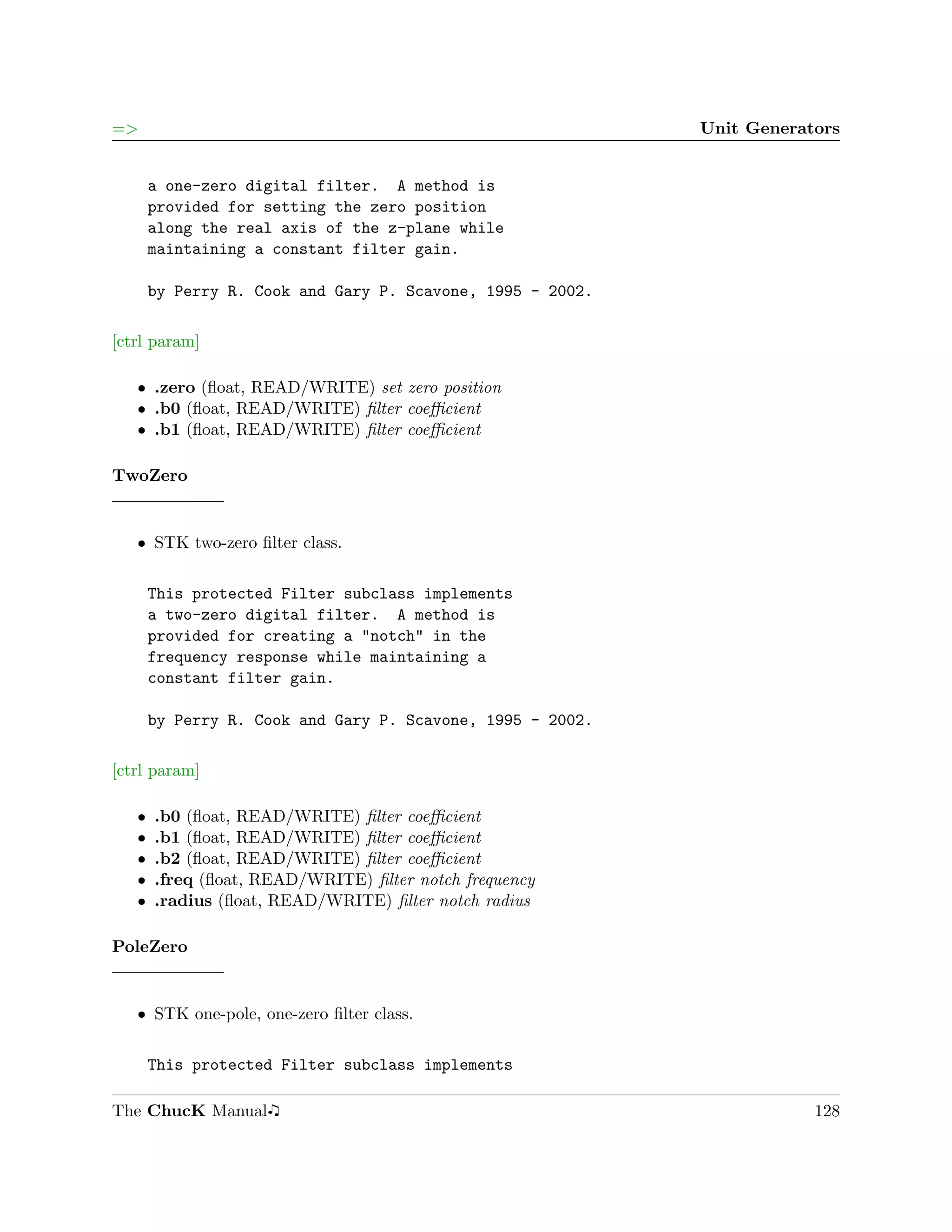 =>                                                          Unit Generators


       a one-zero digital filter. A method is
       provided for setting the zero position
       along the real axis of the z-plane while
       maintaining a constant filter gain.

       by Perry R. Cook and Gary P. Scavone, 1995 - 2002.

[ctrl param]

   ˆ .zero (ﬂoat, READ/WRITE) set zero position
   ˆ .b0 (ﬂoat, READ/WRITE) ﬁlter coeﬃcient
   ˆ .b1 (ﬂoat, READ/WRITE) ﬁlter coeﬃcient

TwoZero


   ˆ STK two-zero ﬁlter class.

       This protected Filter subclass implements
       a two-zero digital filter. A method is
       provided for creating a "notch" in the
       frequency response while maintaining a
       constant filter gain.

       by Perry R. Cook and Gary P. Scavone, 1995 - 2002.

[ctrl param]

   ˆ   .b0 (ﬂoat, READ/WRITE) ﬁlter coeﬃcient
   ˆ   .b1 (ﬂoat, READ/WRITE) ﬁlter coeﬃcient
   ˆ   .b2 (ﬂoat, READ/WRITE) ﬁlter coeﬃcient
   ˆ   .freq (ﬂoat, READ/WRITE) ﬁlter notch frequency
   ˆ   .radius (ﬂoat, READ/WRITE) ﬁlter notch radius

PoleZero


   ˆ STK one-pole, one-zero ﬁlter class.

       This protected Filter subclass implements

The ChucK Manual                                                        128
 