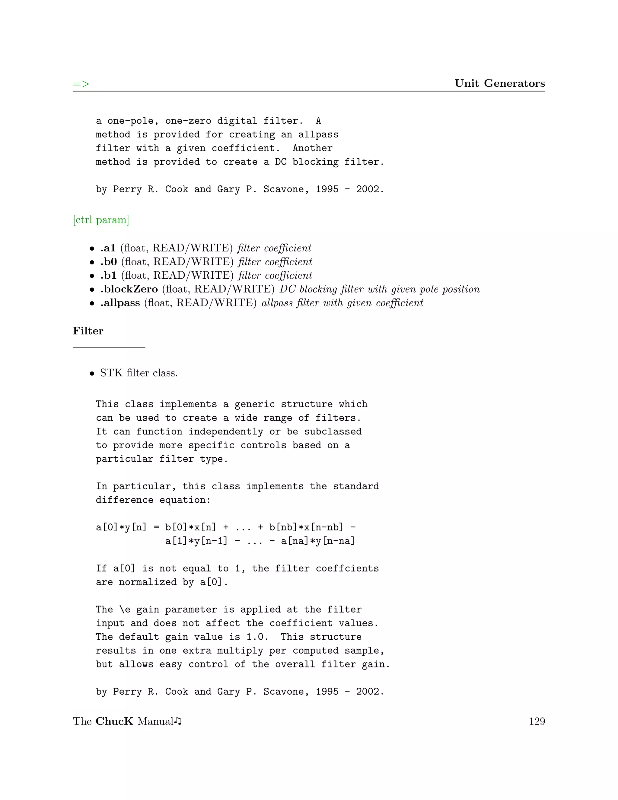 =>                                                                        Unit Generators


       a one-pole, one-zero digital filter. A
       method is provided for creating an allpass
       filter with a given coefficient. Another
       method is provided to create a DC blocking filter.

       by Perry R. Cook and Gary P. Scavone, 1995 - 2002.

[ctrl param]

   ˆ   .a1 (ﬂoat, READ/WRITE) ﬁlter coeﬃcient
   ˆ   .b0 (ﬂoat, READ/WRITE) ﬁlter coeﬃcient
   ˆ   .b1 (ﬂoat, READ/WRITE) ﬁlter coeﬃcient
   ˆ   .blockZero (ﬂoat, READ/WRITE) DC blocking ﬁlter with given pole position
   ˆ   .allpass (ﬂoat, READ/WRITE) allpass ﬁlter with given coeﬃcient

Filter


   ˆ STK ﬁlter class.

       This class implements a generic structure which
       can be used to create a wide range of filters.
       It can function independently or be subclassed
       to provide more specific controls based on a
       particular filter type.

       In particular, this class implements the standard
       difference equation:

       a[0]*y[n] = b[0]*x[n] + ... + b[nb]*x[n-nb] -
                   a[1]*y[n-1] - ... - a[na]*y[n-na]

       If a[0] is not equal to 1, the filter coeffcients
       are normalized by a[0].

       The e gain parameter is applied at the filter
       input and does not affect the coefficient values.
       The default gain value is 1.0. This structure
       results in one extra multiply per computed sample,
       but allows easy control of the overall filter gain.

       by Perry R. Cook and Gary P. Scavone, 1995 - 2002.

The ChucK Manual                                                                      129
 