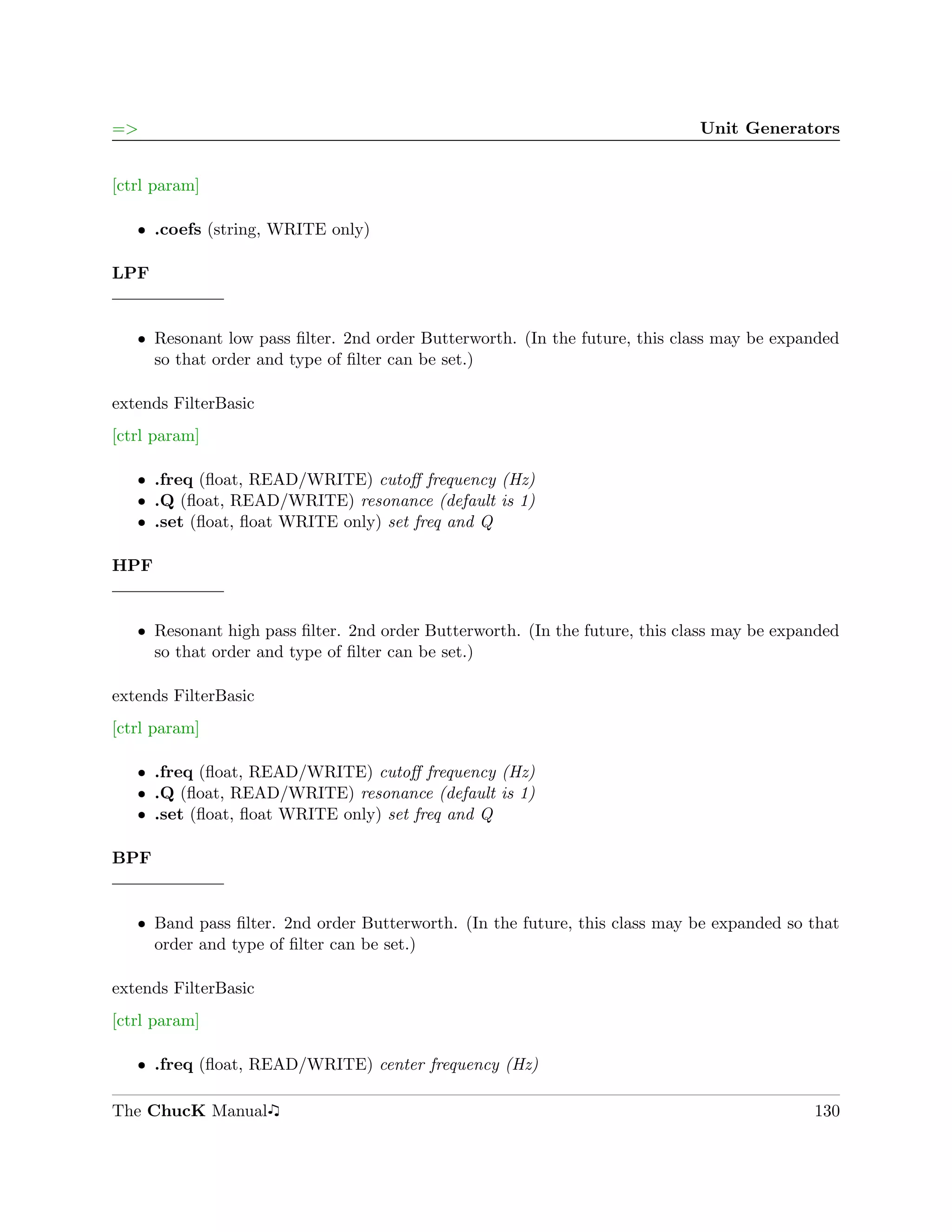 =>                                                                           Unit Generators


[ctrl param]

   ˆ .coefs (string, WRITE only)

LPF


   ˆ Resonant low pass ﬁlter. 2nd order Butterworth. (In the future, this class may be expanded
     so that order and type of ﬁlter can be set.)

extends FilterBasic
[ctrl param]

   ˆ .freq (ﬂoat, READ/WRITE) cutoﬀ frequency (Hz)
   ˆ .Q (ﬂoat, READ/WRITE) resonance (default is 1)
   ˆ .set (ﬂoat, ﬂoat WRITE only) set freq and Q

HPF


   ˆ Resonant high pass ﬁlter. 2nd order Butterworth. (In the future, this class may be expanded
     so that order and type of ﬁlter can be set.)

extends FilterBasic
[ctrl param]

   ˆ .freq (ﬂoat, READ/WRITE) cutoﬀ frequency (Hz)
   ˆ .Q (ﬂoat, READ/WRITE) resonance (default is 1)
   ˆ .set (ﬂoat, ﬂoat WRITE only) set freq and Q

BPF


   ˆ Band pass ﬁlter. 2nd order Butterworth. (In the future, this class may be expanded so that
     order and type of ﬁlter can be set.)

extends FilterBasic
[ctrl param]

   ˆ .freq (ﬂoat, READ/WRITE) center frequency (Hz)

The ChucK Manual                                                                            130
 