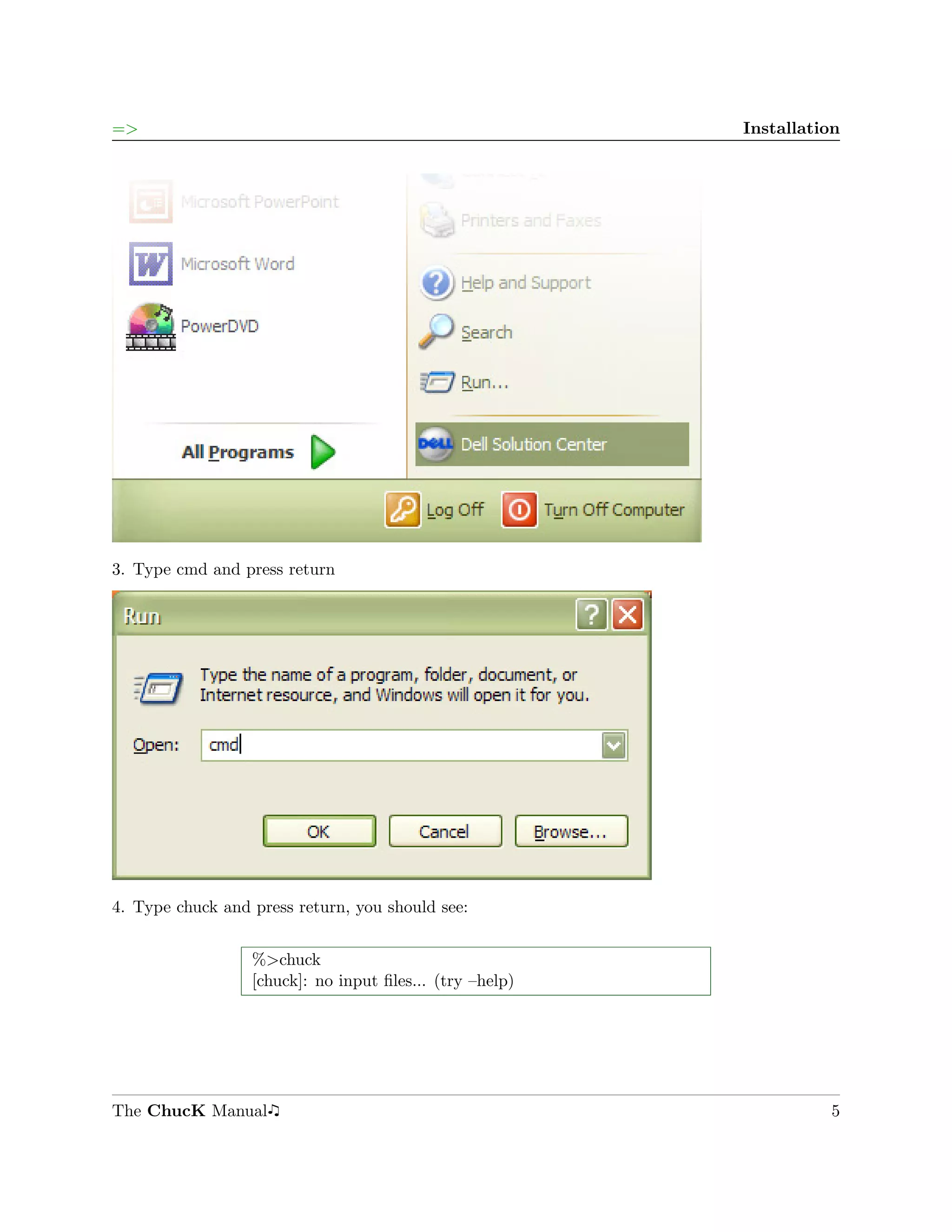 =>                                                        Installation




3. Type cmd and press return




4. Type chuck and press return, you should see:


                  %>chuck
                  [chuck]: no input ﬁles... (try –help)




The ChucK Manual                                                    5
 