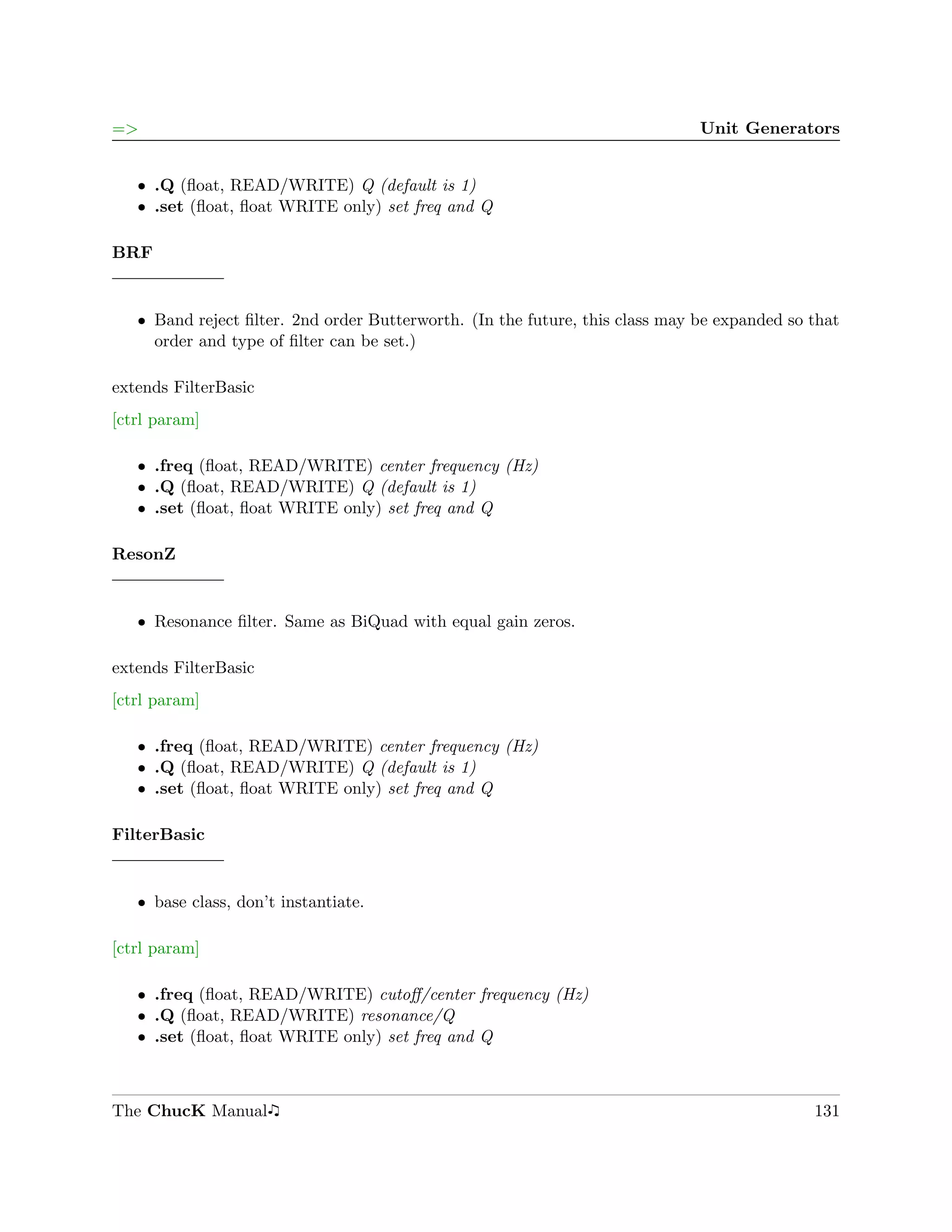 =>                                                                            Unit Generators


   ˆ .Q (ﬂoat, READ/WRITE) Q (default is 1)
   ˆ .set (ﬂoat, ﬂoat WRITE only) set freq and Q

BRF


   ˆ Band reject ﬁlter. 2nd order Butterworth. (In the future, this class may be expanded so that
     order and type of ﬁlter can be set.)

extends FilterBasic
[ctrl param]

   ˆ .freq (ﬂoat, READ/WRITE) center frequency (Hz)
   ˆ .Q (ﬂoat, READ/WRITE) Q (default is 1)
   ˆ .set (ﬂoat, ﬂoat WRITE only) set freq and Q

ResonZ


   ˆ Resonance ﬁlter. Same as BiQuad with equal gain zeros.

extends FilterBasic
[ctrl param]

   ˆ .freq (ﬂoat, READ/WRITE) center frequency (Hz)
   ˆ .Q (ﬂoat, READ/WRITE) Q (default is 1)
   ˆ .set (ﬂoat, ﬂoat WRITE only) set freq and Q

FilterBasic


   ˆ base class, don’t instantiate.

[ctrl param]

   ˆ .freq (ﬂoat, READ/WRITE) cutoﬀ/center frequency (Hz)
   ˆ .Q (ﬂoat, READ/WRITE) resonance/Q
   ˆ .set (ﬂoat, ﬂoat WRITE only) set freq and Q



The ChucK Manual                                                                             131
 
