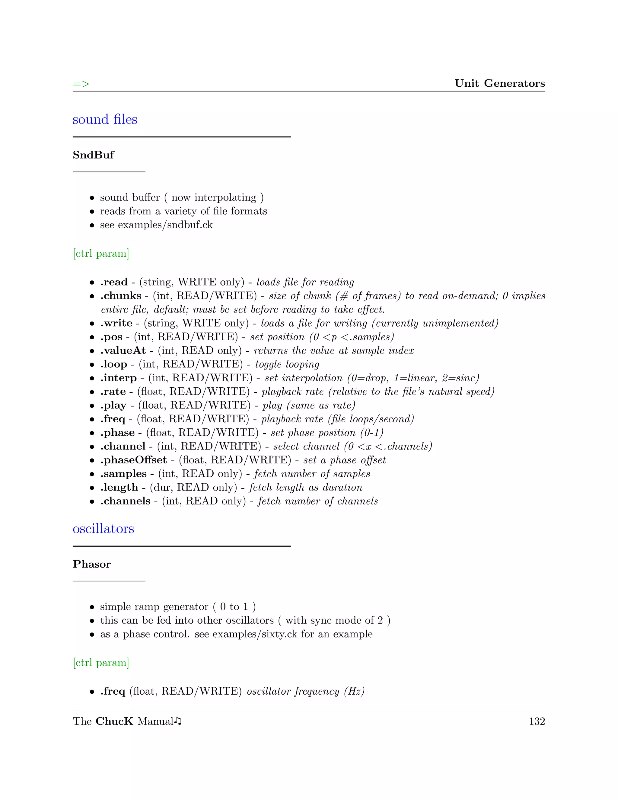 =>                                                                       Unit Generators


sound ﬁles

SndBuf


   ˆ sound buﬀer ( now interpolating )
   ˆ reads from a variety of ﬁle formats
   ˆ see examples/sndbuf.ck

[ctrl param]

   ˆ .read - (string, WRITE only) - loads ﬁle for reading
   ˆ .chunks - (int, READ/WRITE) - size of chunk (# of frames) to read on-demand; 0 implies
     entire ﬁle, default; must be set before reading to take eﬀect.
   ˆ .write - (string, WRITE only) - loads a ﬁle for writing (currently unimplemented)
   ˆ .pos - (int, READ/WRITE) - set position (0 <p <.samples)
   ˆ .valueAt - (int, READ only) - returns the value at sample index
   ˆ .loop - (int, READ/WRITE) - toggle looping
   ˆ .interp - (int, READ/WRITE) - set interpolation (0=drop, 1=linear, 2=sinc)
   ˆ .rate - (ﬂoat, READ/WRITE) - playback rate (relative to the ﬁle’s natural speed)
   ˆ .play - (ﬂoat, READ/WRITE) - play (same as rate)
   ˆ .freq - (ﬂoat, READ/WRITE) - playback rate (ﬁle loops/second)
   ˆ .phase - (ﬂoat, READ/WRITE) - set phase position (0-1)
   ˆ .channel - (int, READ/WRITE) - select channel (0 <x <.channels)
   ˆ .phaseOﬀset - (ﬂoat, READ/WRITE) - set a phase oﬀset
   ˆ .samples - (int, READ only) - fetch number of samples
   ˆ .length - (dur, READ only) - fetch length as duration
   ˆ .channels - (int, READ only) - fetch number of channels

oscillators

Phasor


   ˆ simple ramp generator ( 0 to 1 )
   ˆ this can be fed into other oscillators ( with sync mode of 2 )
   ˆ as a phase control. see examples/sixty.ck for an example

[ctrl param]

   ˆ .freq (ﬂoat, READ/WRITE) oscillator frequency (Hz)

The ChucK Manual                                                                       132
 