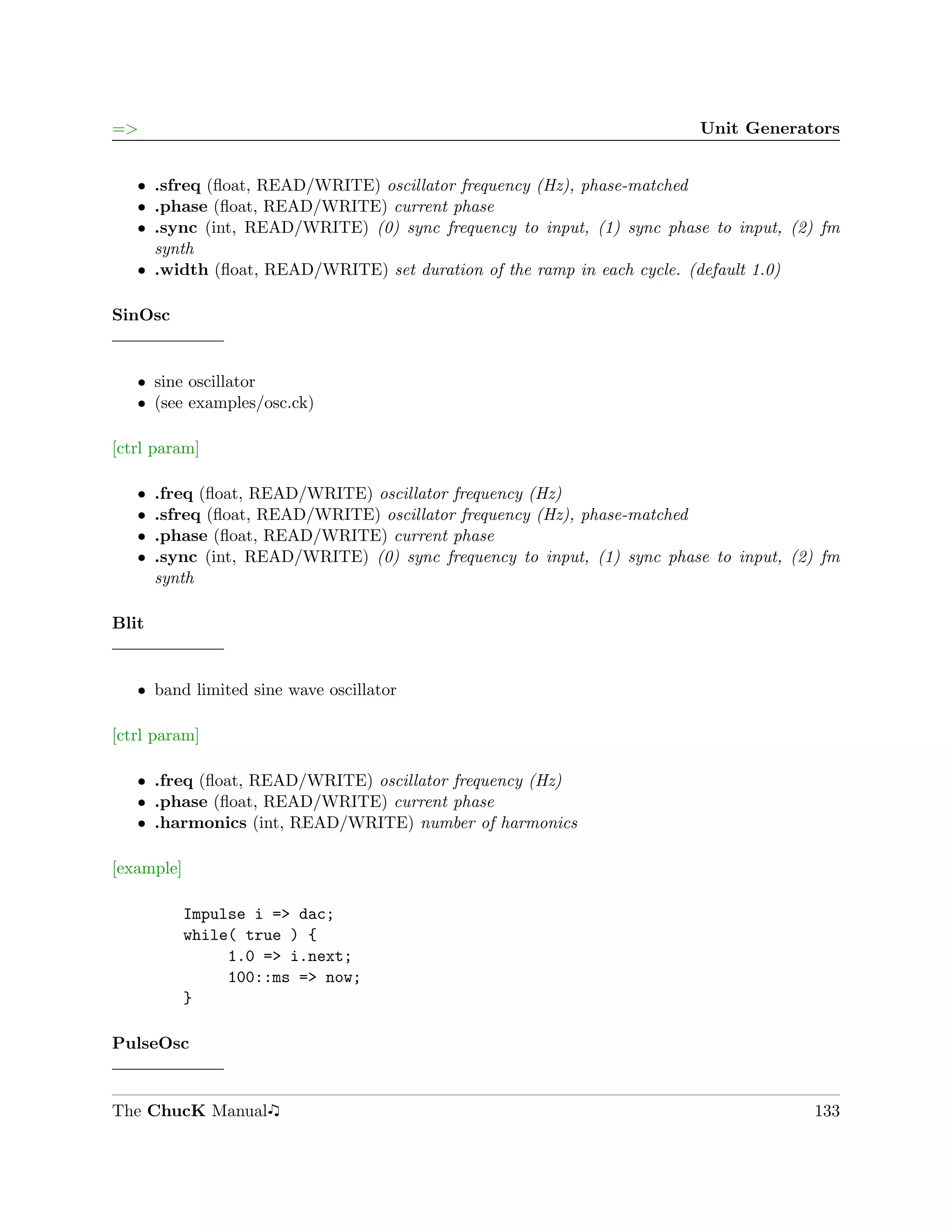 =>                                                                       Unit Generators


   ˆ .sfreq (ﬂoat, READ/WRITE) oscillator frequency (Hz), phase-matched
   ˆ .phase (ﬂoat, READ/WRITE) current phase
   ˆ .sync (int, READ/WRITE) (0) sync frequency to input, (1) sync phase to input, (2) fm
     synth
   ˆ .width (ﬂoat, READ/WRITE) set duration of the ramp in each cycle. (default 1.0)

SinOsc


   ˆ sine oscillator
   ˆ (see examples/osc.ck)

[ctrl param]

   ˆ   .freq (ﬂoat, READ/WRITE) oscillator frequency (Hz)
   ˆ   .sfreq (ﬂoat, READ/WRITE) oscillator frequency (Hz), phase-matched
   ˆ   .phase (ﬂoat, READ/WRITE) current phase
   ˆ   .sync (int, READ/WRITE) (0) sync frequency to input, (1) sync phase to input, (2) fm
       synth

Blit


   ˆ band limited sine wave oscillator

[ctrl param]

   ˆ .freq (ﬂoat, READ/WRITE) oscillator frequency (Hz)
   ˆ .phase (ﬂoat, READ/WRITE) current phase
   ˆ .harmonics (int, READ/WRITE) number of harmonics

[example]

            Impulse i => dac;
            while( true ) {
                 1.0 => i.next;
                 100::ms => now;
            }

PulseOsc


The ChucK Manual                                                                       133
 
