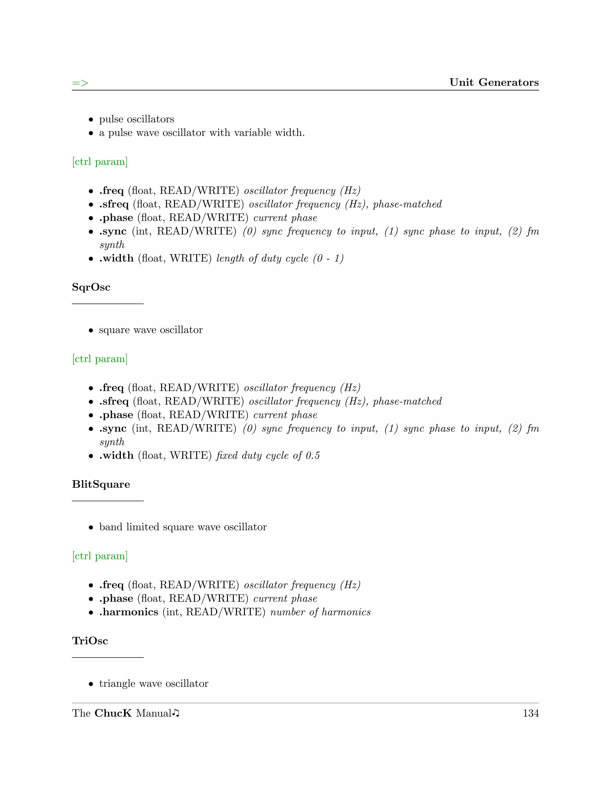 =>                                                                     Unit Generators


   ˆ pulse oscillators
   ˆ a pulse wave oscillator with variable width.

[ctrl param]

   ˆ .freq (ﬂoat, READ/WRITE) oscillator frequency (Hz)
   ˆ .sfreq (ﬂoat, READ/WRITE) oscillator frequency (Hz), phase-matched
   ˆ .phase (ﬂoat, READ/WRITE) current phase
   ˆ .sync (int, READ/WRITE) (0) sync frequency to input, (1) sync phase to input, (2) fm
     synth
   ˆ .width (ﬂoat, WRITE) length of duty cycle (0 - 1)

SqrOsc


   ˆ square wave oscillator

[ctrl param]

   ˆ .freq (ﬂoat, READ/WRITE) oscillator frequency (Hz)
   ˆ .sfreq (ﬂoat, READ/WRITE) oscillator frequency (Hz), phase-matched
   ˆ .phase (ﬂoat, READ/WRITE) current phase
   ˆ .sync (int, READ/WRITE) (0) sync frequency to input, (1) sync phase to input, (2) fm
     synth
   ˆ .width (ﬂoat, WRITE) ﬁxed duty cycle of 0.5

BlitSquare


   ˆ band limited square wave oscillator

[ctrl param]

   ˆ .freq (ﬂoat, READ/WRITE) oscillator frequency (Hz)
   ˆ .phase (ﬂoat, READ/WRITE) current phase
   ˆ .harmonics (int, READ/WRITE) number of harmonics

TriOsc


   ˆ triangle wave oscillator

The ChucK Manual                                                                     134
 