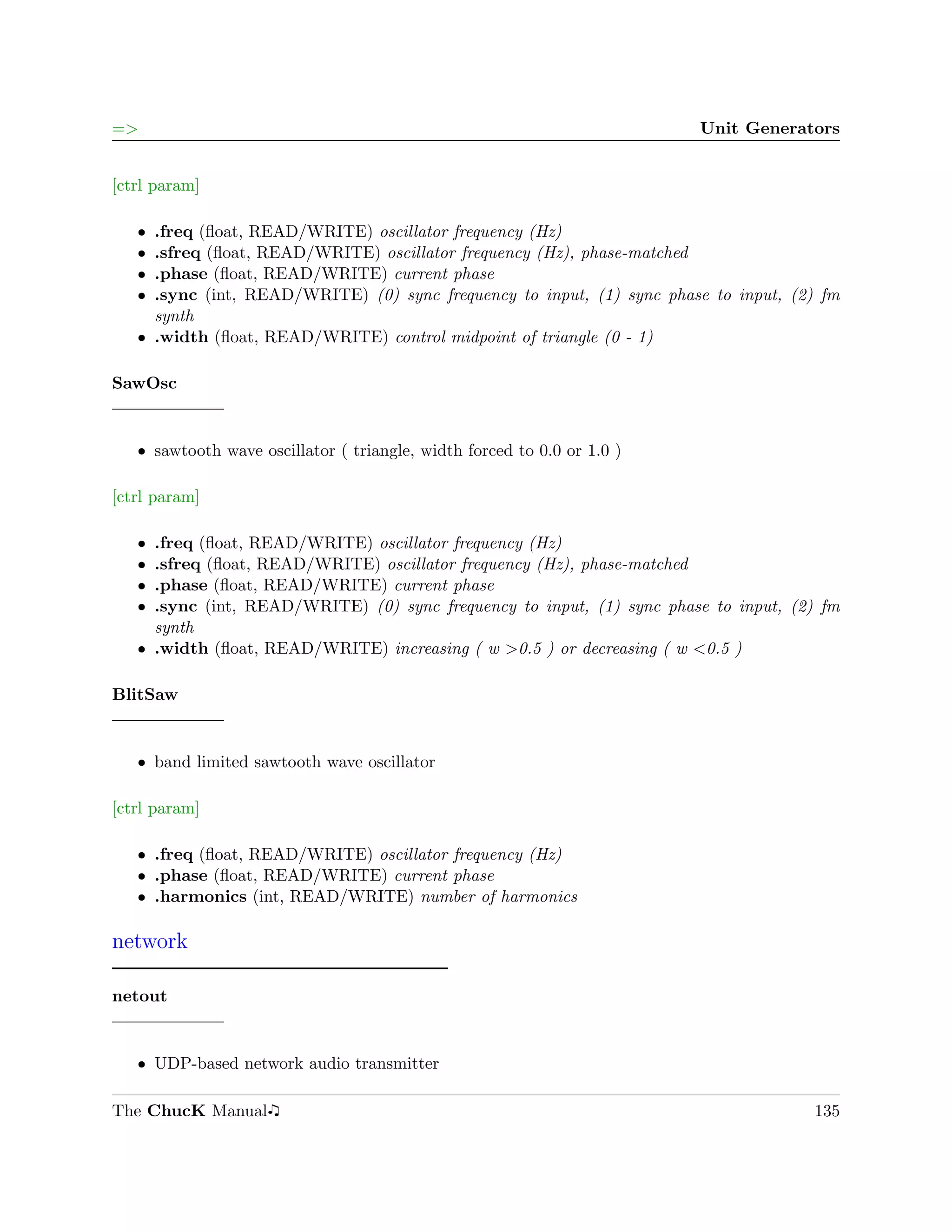 =>                                                                       Unit Generators


[ctrl param]

   ˆ .freq (ﬂoat, READ/WRITE) oscillator frequency (Hz)
   ˆ .sfreq (ﬂoat, READ/WRITE) oscillator frequency (Hz), phase-matched
   ˆ .phase (ﬂoat, READ/WRITE) current phase
   ˆ .sync (int, READ/WRITE) (0) sync frequency to input, (1) sync phase to input, (2) fm
     synth
   ˆ .width (ﬂoat, READ/WRITE) control midpoint of triangle (0 - 1)

SawOsc


   ˆ sawtooth wave oscillator ( triangle, width forced to 0.0 or 1.0 )

[ctrl param]

   ˆ .freq (ﬂoat, READ/WRITE) oscillator frequency (Hz)
   ˆ .sfreq (ﬂoat, READ/WRITE) oscillator frequency (Hz), phase-matched
   ˆ .phase (ﬂoat, READ/WRITE) current phase
   ˆ .sync (int, READ/WRITE) (0) sync frequency to input, (1) sync phase to input, (2) fm
     synth
   ˆ .width (ﬂoat, READ/WRITE) increasing ( w >0.5 ) or decreasing ( w <0.5 )

BlitSaw


   ˆ band limited sawtooth wave oscillator

[ctrl param]

   ˆ .freq (ﬂoat, READ/WRITE) oscillator frequency (Hz)
   ˆ .phase (ﬂoat, READ/WRITE) current phase
   ˆ .harmonics (int, READ/WRITE) number of harmonics

network

netout


   ˆ UDP-based network audio transmitter

The ChucK Manual                                                                     135
 