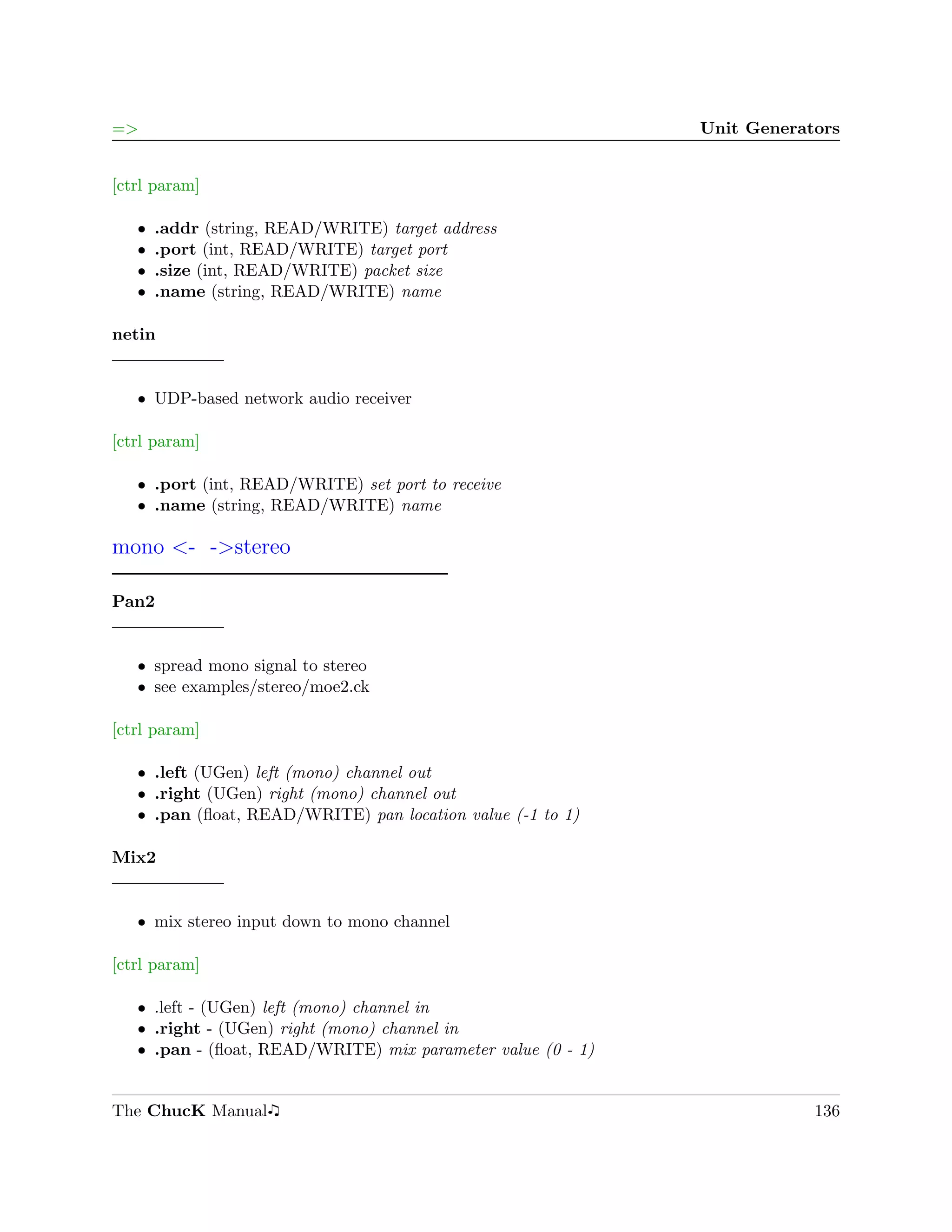=>                                                           Unit Generators


[ctrl param]

   ˆ   .addr (string, READ/WRITE) target address
   ˆ   .port (int, READ/WRITE) target port
   ˆ   .size (int, READ/WRITE) packet size
   ˆ   .name (string, READ/WRITE) name

netin


   ˆ UDP-based network audio receiver

[ctrl param]

   ˆ .port (int, READ/WRITE) set port to receive
   ˆ .name (string, READ/WRITE) name

mono <- ->stereo

Pan2


   ˆ spread mono signal to stereo
   ˆ see examples/stereo/moe2.ck

[ctrl param]

   ˆ .left (UGen) left (mono) channel out
   ˆ .right (UGen) right (mono) channel out
   ˆ .pan (ﬂoat, READ/WRITE) pan location value (-1 to 1)

Mix2


   ˆ mix stereo input down to mono channel

[ctrl param]

   ˆ .left - (UGen) left (mono) channel in
   ˆ .right - (UGen) right (mono) channel in
   ˆ .pan - (ﬂoat, READ/WRITE) mix parameter value (0 - 1)


The ChucK Manual                                                         136
 