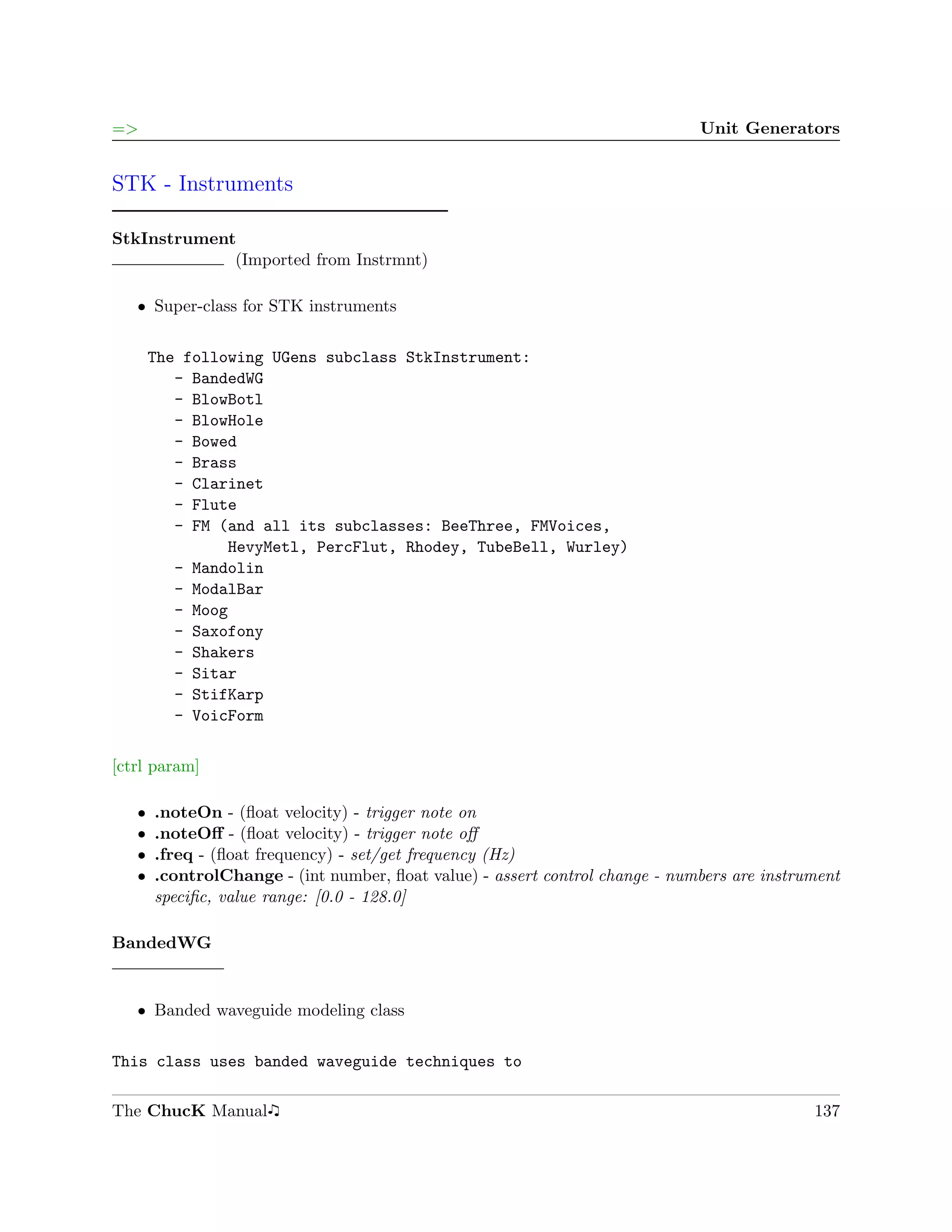 =>                                                                            Unit Generators


STK - Instruments

StkInstrument
             (Imported from Instrmnt)

   ˆ Super-class for STK instruments


       The following UGens subclass StkInstrument:
          - BandedWG
          - BlowBotl
          - BlowHole
          - Bowed
          - Brass
          - Clarinet
          - Flute
          - FM (and all its subclasses: BeeThree, FMVoices,
                 HevyMetl, PercFlut, Rhodey, TubeBell, Wurley)
          - Mandolin
          - ModalBar
          - Moog
          - Saxofony
          - Shakers
          - Sitar
          - StifKarp
          - VoicForm

[ctrl param]

   ˆ   .noteOn - (ﬂoat velocity) - trigger note on
   ˆ   .noteOﬀ - (ﬂoat velocity) - trigger note oﬀ
   ˆ   .freq - (ﬂoat frequency) - set/get frequency (Hz)
   ˆ   .controlChange - (int number, ﬂoat value) - assert control change - numbers are instrument
       speciﬁc, value range: [0.0 - 128.0]

BandedWG


   ˆ Banded waveguide modeling class


This class uses banded waveguide techniques to

The ChucK Manual                                                                             137
 
