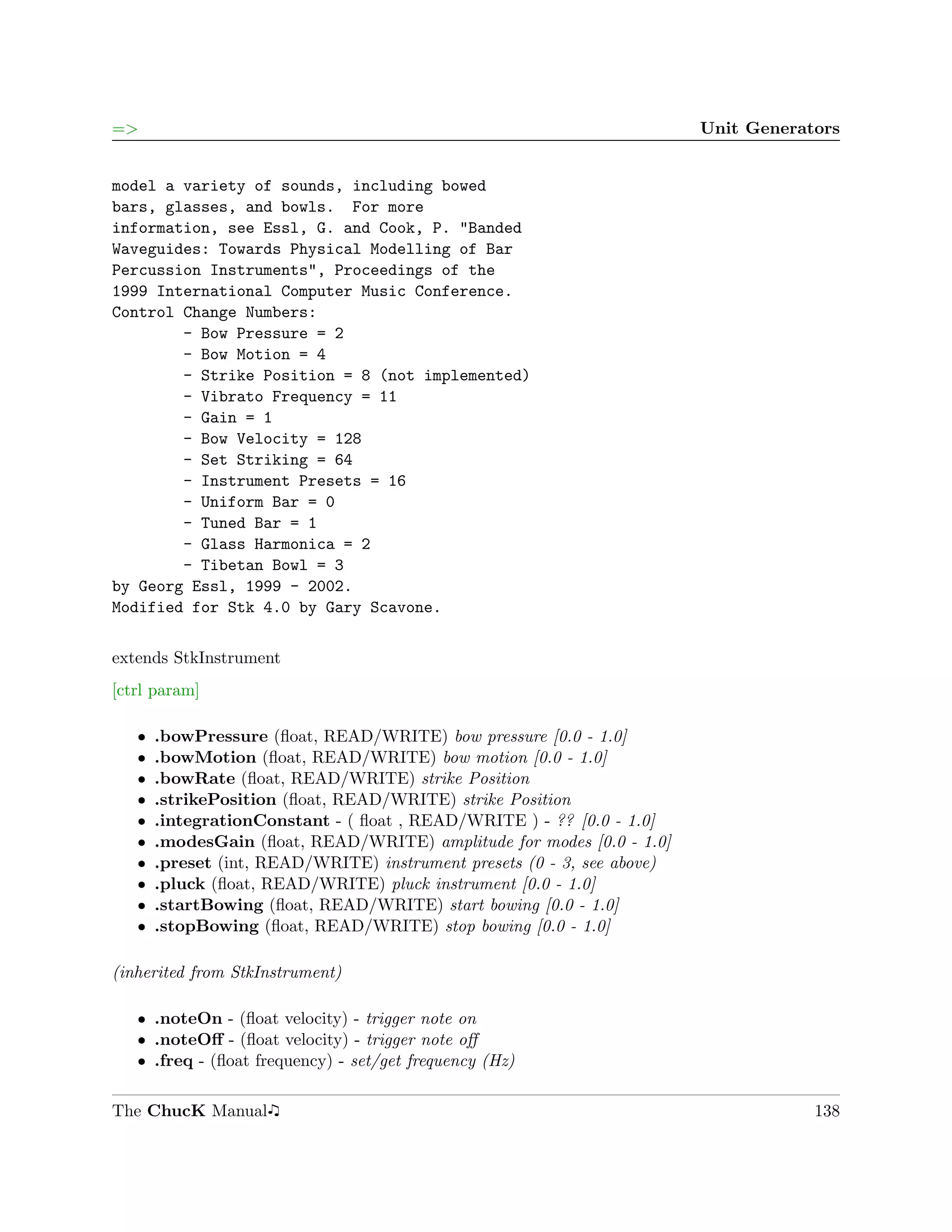 =>                                                                       Unit Generators


model a variety of sounds, including bowed
bars, glasses, and bowls. For more
information, see Essl, G. and Cook, P. "Banded
Waveguides: Towards Physical Modelling of Bar
Percussion Instruments", Proceedings of the
1999 International Computer Music Conference.
Control Change Numbers:
        - Bow Pressure = 2
        - Bow Motion = 4
        - Strike Position = 8 (not implemented)
        - Vibrato Frequency = 11
        - Gain = 1
        - Bow Velocity = 128
        - Set Striking = 64
        - Instrument Presets = 16
        - Uniform Bar = 0
        - Tuned Bar = 1
        - Glass Harmonica = 2
        - Tibetan Bowl = 3
by Georg Essl, 1999 - 2002.
Modified for Stk 4.0 by Gary Scavone.

extends StkInstrument
[ctrl param]

   ˆ   .bowPressure (ﬂoat, READ/WRITE) bow pressure [0.0 - 1.0]
   ˆ   .bowMotion (ﬂoat, READ/WRITE) bow motion [0.0 - 1.0]
   ˆ   .bowRate (ﬂoat, READ/WRITE) strike Position
   ˆ   .strikePosition (ﬂoat, READ/WRITE) strike Position
   ˆ   .integrationConstant - ( ﬂoat , READ/WRITE ) - ?? [0.0 - 1.0]
   ˆ   .modesGain (ﬂoat, READ/WRITE) amplitude for modes [0.0 - 1.0]
   ˆ   .preset (int, READ/WRITE) instrument presets (0 - 3, see above)
   ˆ   .pluck (ﬂoat, READ/WRITE) pluck instrument [0.0 - 1.0]
   ˆ   .startBowing (ﬂoat, READ/WRITE) start bowing [0.0 - 1.0]
   ˆ   .stopBowing (ﬂoat, READ/WRITE) stop bowing [0.0 - 1.0]

(inherited from StkInstrument)

   ˆ .noteOn - (ﬂoat velocity) - trigger note on
   ˆ .noteOﬀ - (ﬂoat velocity) - trigger note oﬀ
   ˆ .freq - (ﬂoat frequency) - set/get frequency (Hz)

The ChucK Manual                                                                     138
 