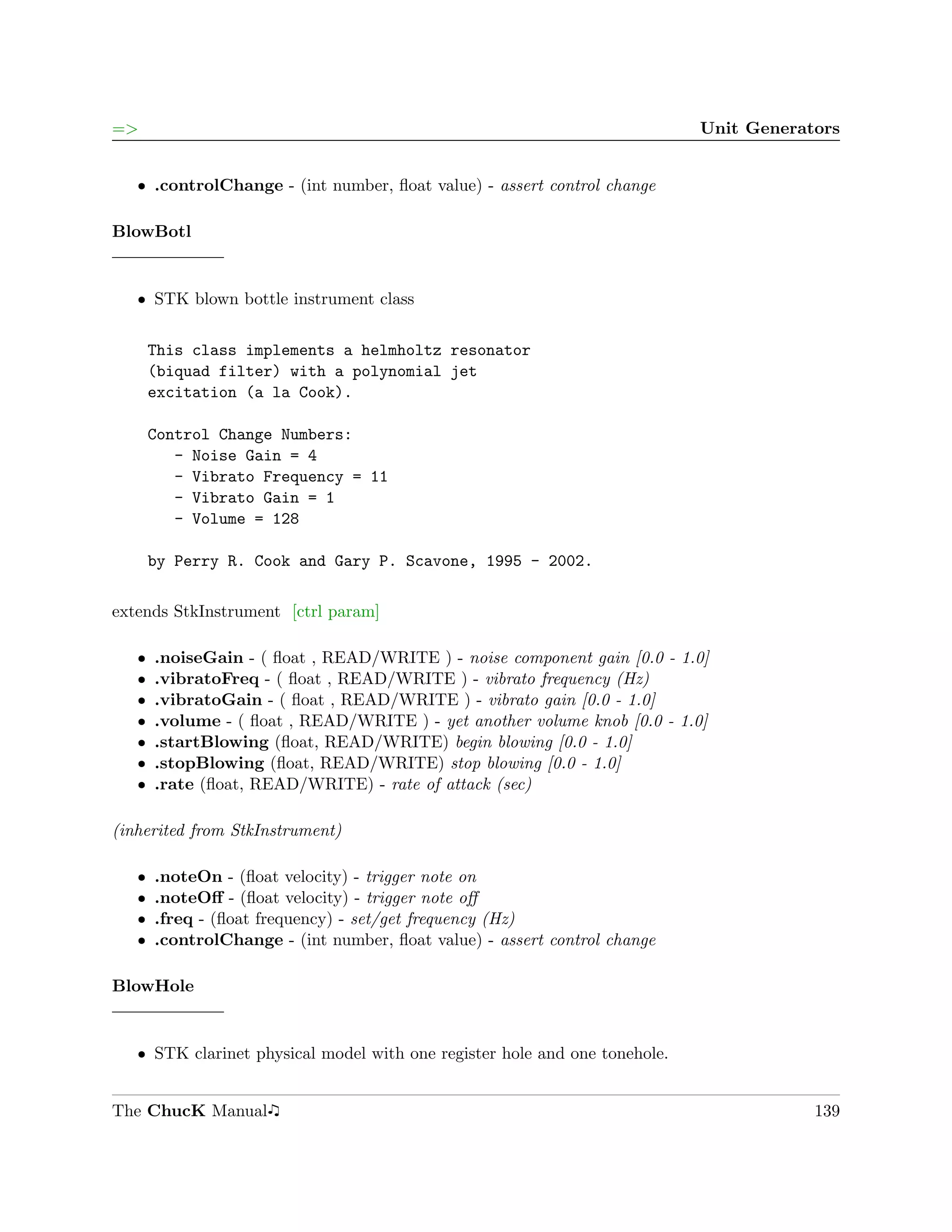 =>                                                                          Unit Generators


   ˆ .controlChange - (int number, ﬂoat value) - assert control change

BlowBotl


   ˆ STK blown bottle instrument class


       This class implements a helmholtz resonator
       (biquad filter) with a polynomial jet
       excitation (a la Cook).

       Control Change Numbers:
          - Noise Gain = 4
          - Vibrato Frequency = 11
          - Vibrato Gain = 1
          - Volume = 128

       by Perry R. Cook and Gary P. Scavone, 1995 - 2002.

extends StkInstrument [ctrl param]

   ˆ   .noiseGain - ( ﬂoat , READ/WRITE ) - noise component gain [0.0 - 1.0]
   ˆ   .vibratoFreq - ( ﬂoat , READ/WRITE ) - vibrato frequency (Hz)
   ˆ   .vibratoGain - ( ﬂoat , READ/WRITE ) - vibrato gain [0.0 - 1.0]
   ˆ   .volume - ( ﬂoat , READ/WRITE ) - yet another volume knob [0.0 - 1.0]
   ˆ   .startBlowing (ﬂoat, READ/WRITE) begin blowing [0.0 - 1.0]
   ˆ   .stopBlowing (ﬂoat, READ/WRITE) stop blowing [0.0 - 1.0]
   ˆ   .rate (ﬂoat, READ/WRITE) - rate of attack (sec)

(inherited from StkInstrument)

   ˆ   .noteOn - (ﬂoat velocity) - trigger note on
   ˆ   .noteOﬀ - (ﬂoat velocity) - trigger note oﬀ
   ˆ   .freq - (ﬂoat frequency) - set/get frequency (Hz)
   ˆ   .controlChange - (int number, ﬂoat value) - assert control change

BlowHole


   ˆ STK clarinet physical model with one register hole and one tonehole.


The ChucK Manual                                                                        139
 