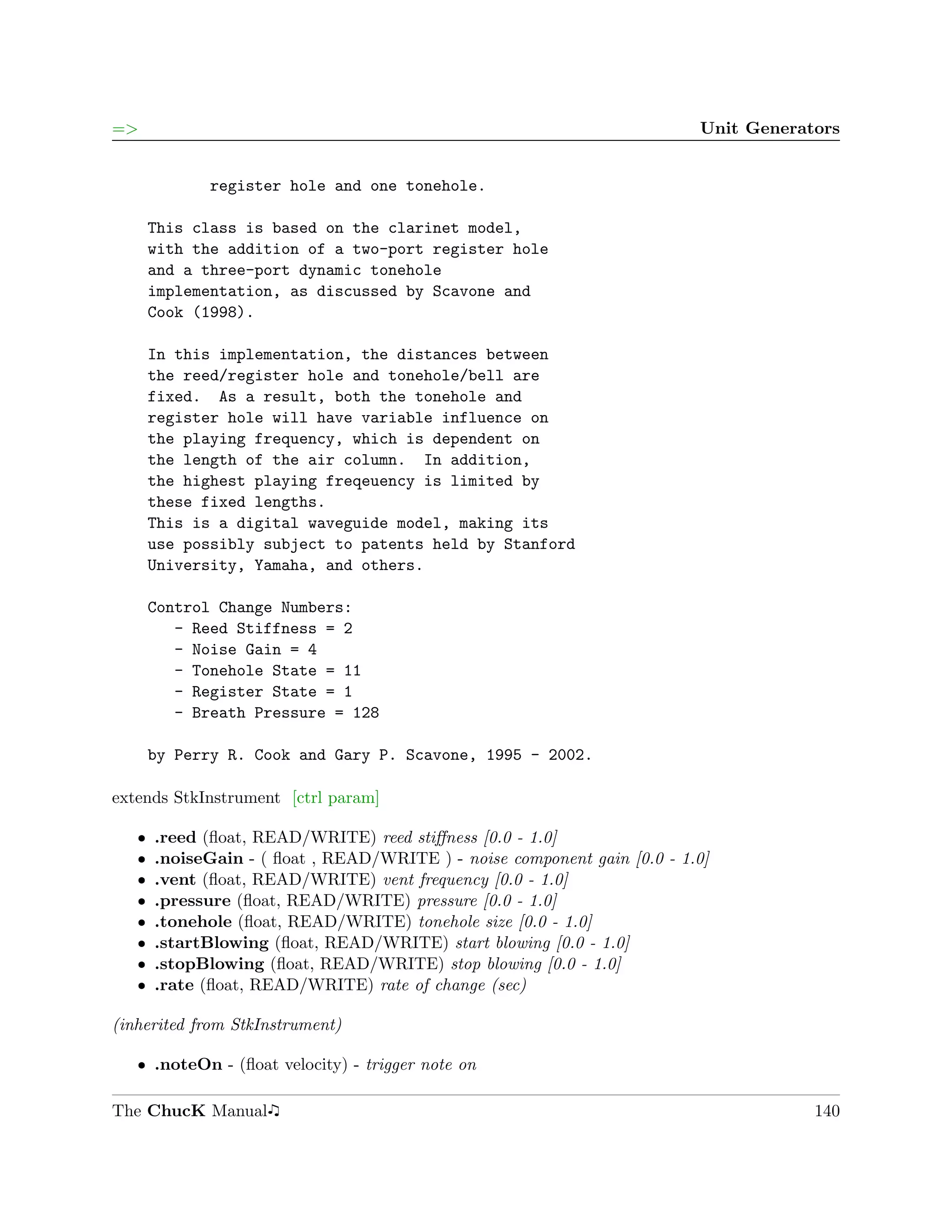 =>                                                                        Unit Generators


             register hole and one tonehole.

       This class is based on the clarinet model,
       with the addition of a two-port register hole
       and a three-port dynamic tonehole
       implementation, as discussed by Scavone and
       Cook (1998).

       In this implementation, the distances between
       the reed/register hole and tonehole/bell are
       fixed. As a result, both the tonehole and
       register hole will have variable influence on
       the playing frequency, which is dependent on
       the length of the air column. In addition,
       the highest playing freqeuency is limited by
       these fixed lengths.
       This is a digital waveguide model, making its
       use possibly subject to patents held by Stanford
       University, Yamaha, and others.

       Control Change Numbers:
          - Reed Stiffness = 2
          - Noise Gain = 4
          - Tonehole State = 11
          - Register State = 1
          - Breath Pressure = 128

       by Perry R. Cook and Gary P. Scavone, 1995 - 2002.

extends StkInstrument [ctrl param]

   ˆ   .reed (ﬂoat, READ/WRITE) reed stiﬀness [0.0 - 1.0]
   ˆ   .noiseGain - ( ﬂoat , READ/WRITE ) - noise component gain [0.0 - 1.0]
   ˆ   .vent (ﬂoat, READ/WRITE) vent frequency [0.0 - 1.0]
   ˆ   .pressure (ﬂoat, READ/WRITE) pressure [0.0 - 1.0]
   ˆ   .tonehole (ﬂoat, READ/WRITE) tonehole size [0.0 - 1.0]
   ˆ   .startBlowing (ﬂoat, READ/WRITE) start blowing [0.0 - 1.0]
   ˆ   .stopBlowing (ﬂoat, READ/WRITE) stop blowing [0.0 - 1.0]
   ˆ   .rate (ﬂoat, READ/WRITE) rate of change (sec)

(inherited from StkInstrument)

   ˆ .noteOn - (ﬂoat velocity) - trigger note on

The ChucK Manual                                                                      140
 