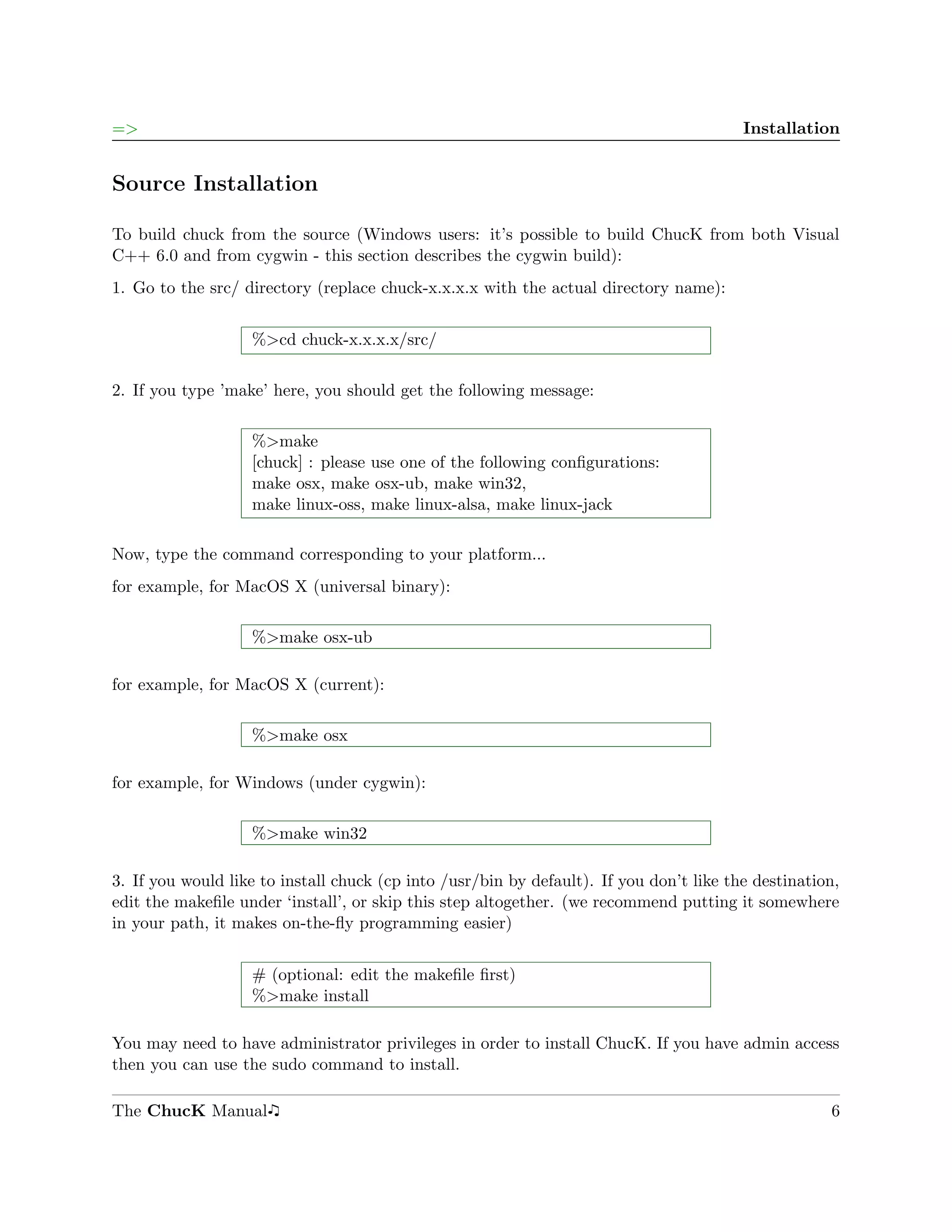 =>                                                                                       Installation


Source Installation

To build chuck from the source (Windows users: it’s possible to build ChucK from both Visual
C++ 6.0 and from cygwin - this section describes the cygwin build):
1. Go to the src/ directory (replace chuck-x.x.x.x with the actual directory name):


                   %>cd chuck-x.x.x.x/src/

2. If you type ’make’ here, you should get the following message:

                   %>make
                   [chuck] : please use one of the following conﬁgurations:
                   make osx, make osx-ub, make win32,
                   make linux-oss, make linux-alsa, make linux-jack

Now, type the command corresponding to your platform...
for example, for MacOS X (universal binary):

                   %>make osx-ub

for example, for MacOS X (current):

                   %>make osx

for example, for Windows (under cygwin):

                   %>make win32

3. If you would like to install chuck (cp into /usr/bin by default). If you don’t like the destination,
edit the makeﬁle under ‘install’, or skip this step altogether. (we recommend putting it somewhere
in your path, it makes on-the-ﬂy programming easier)


                   # (optional: edit the makeﬁle ﬁrst)
                   %>make install

You may need to have administrator privileges in order to install ChucK. If you have admin access
then you can use the sudo command to install.

The ChucK Manual                                                                                     6
 