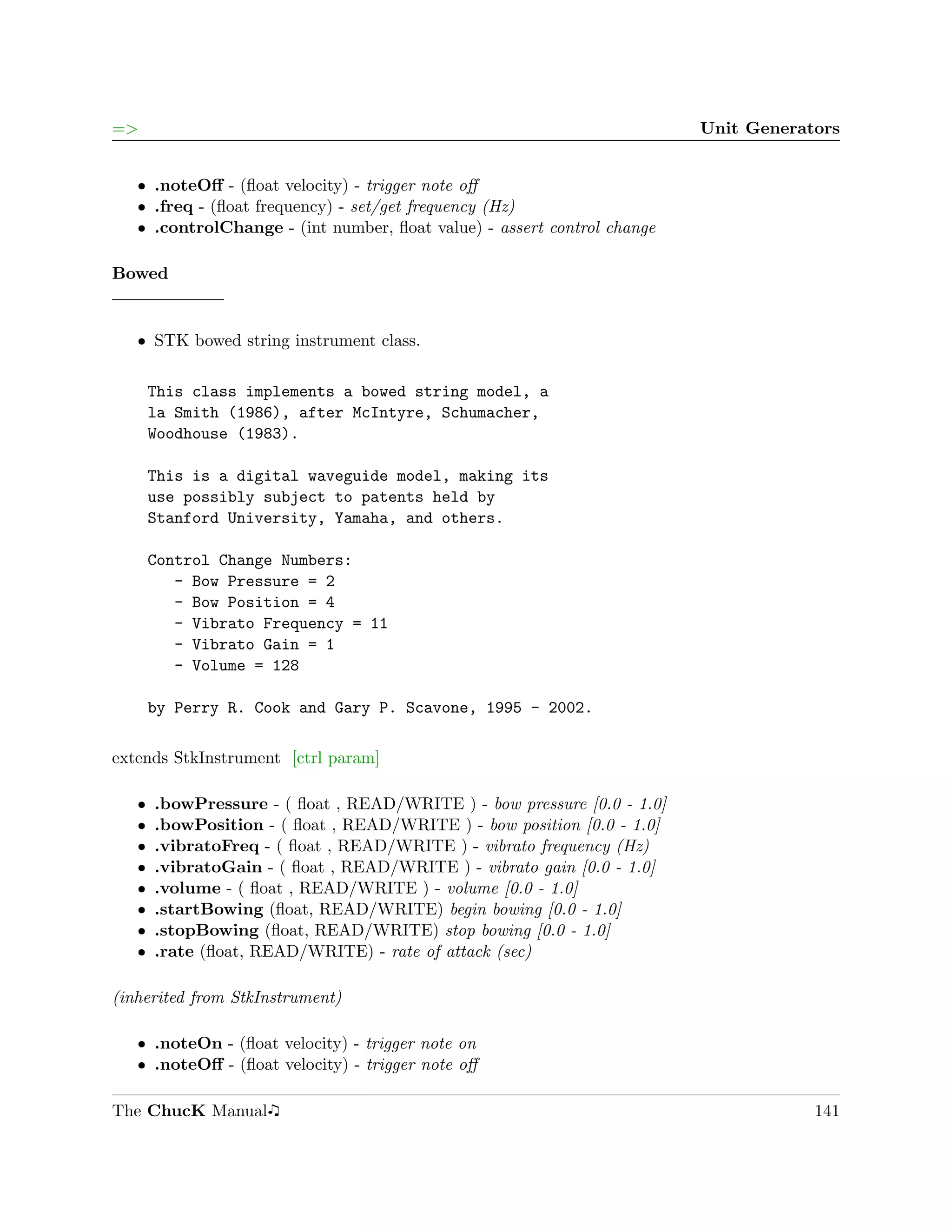 =>                                                                       Unit Generators


   ˆ .noteOﬀ - (ﬂoat velocity) - trigger note oﬀ
   ˆ .freq - (ﬂoat frequency) - set/get frequency (Hz)
   ˆ .controlChange - (int number, ﬂoat value) - assert control change

Bowed


   ˆ STK bowed string instrument class.

       This class implements a bowed string model, a
       la Smith (1986), after McIntyre, Schumacher,
       Woodhouse (1983).

       This is a digital waveguide model, making its
       use possibly subject to patents held by
       Stanford University, Yamaha, and others.

       Control Change Numbers:
          - Bow Pressure = 2
          - Bow Position = 4
          - Vibrato Frequency = 11
          - Vibrato Gain = 1
          - Volume = 128

       by Perry R. Cook and Gary P. Scavone, 1995 - 2002.

extends StkInstrument [ctrl param]

   ˆ   .bowPressure - ( ﬂoat , READ/WRITE ) - bow pressure [0.0 - 1.0]
   ˆ   .bowPosition - ( ﬂoat , READ/WRITE ) - bow position [0.0 - 1.0]
   ˆ   .vibratoFreq - ( ﬂoat , READ/WRITE ) - vibrato frequency (Hz)
   ˆ   .vibratoGain - ( ﬂoat , READ/WRITE ) - vibrato gain [0.0 - 1.0]
   ˆ   .volume - ( ﬂoat , READ/WRITE ) - volume [0.0 - 1.0]
   ˆ   .startBowing (ﬂoat, READ/WRITE) begin bowing [0.0 - 1.0]
   ˆ   .stopBowing (ﬂoat, READ/WRITE) stop bowing [0.0 - 1.0]
   ˆ   .rate (ﬂoat, READ/WRITE) - rate of attack (sec)

(inherited from StkInstrument)

   ˆ .noteOn - (ﬂoat velocity) - trigger note on
   ˆ .noteOﬀ - (ﬂoat velocity) - trigger note oﬀ

The ChucK Manual                                                                     141
 