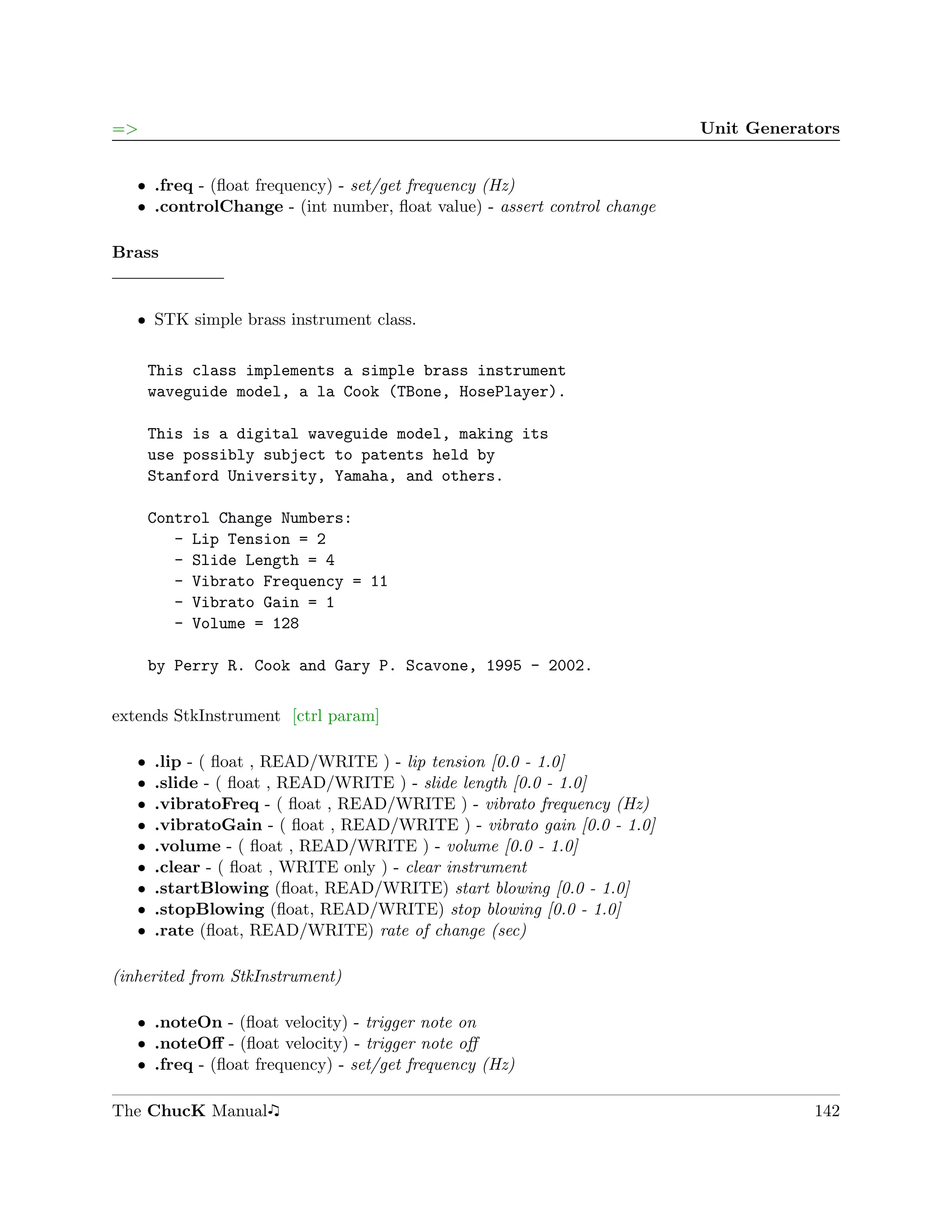 =>                                                                       Unit Generators


   ˆ .freq - (ﬂoat frequency) - set/get frequency (Hz)
   ˆ .controlChange - (int number, ﬂoat value) - assert control change

Brass


   ˆ STK simple brass instrument class.

       This class implements a simple brass instrument
       waveguide model, a la Cook (TBone, HosePlayer).

       This is a digital waveguide model, making its
       use possibly subject to patents held by
       Stanford University, Yamaha, and others.

       Control Change Numbers:
          - Lip Tension = 2
          - Slide Length = 4
          - Vibrato Frequency = 11
          - Vibrato Gain = 1
          - Volume = 128

       by Perry R. Cook and Gary P. Scavone, 1995 - 2002.

extends StkInstrument [ctrl param]

   ˆ   .lip - ( ﬂoat , READ/WRITE ) - lip tension [0.0 - 1.0]
   ˆ   .slide - ( ﬂoat , READ/WRITE ) - slide length [0.0 - 1.0]
   ˆ   .vibratoFreq - ( ﬂoat , READ/WRITE ) - vibrato frequency (Hz)
   ˆ   .vibratoGain - ( ﬂoat , READ/WRITE ) - vibrato gain [0.0 - 1.0]
   ˆ   .volume - ( ﬂoat , READ/WRITE ) - volume [0.0 - 1.0]
   ˆ   .clear - ( ﬂoat , WRITE only ) - clear instrument
   ˆ   .startBlowing (ﬂoat, READ/WRITE) start blowing [0.0 - 1.0]
   ˆ   .stopBlowing (ﬂoat, READ/WRITE) stop blowing [0.0 - 1.0]
   ˆ   .rate (ﬂoat, READ/WRITE) rate of change (sec)

(inherited from StkInstrument)

   ˆ .noteOn - (ﬂoat velocity) - trigger note on
   ˆ .noteOﬀ - (ﬂoat velocity) - trigger note oﬀ
   ˆ .freq - (ﬂoat frequency) - set/get frequency (Hz)

The ChucK Manual                                                                     142
 