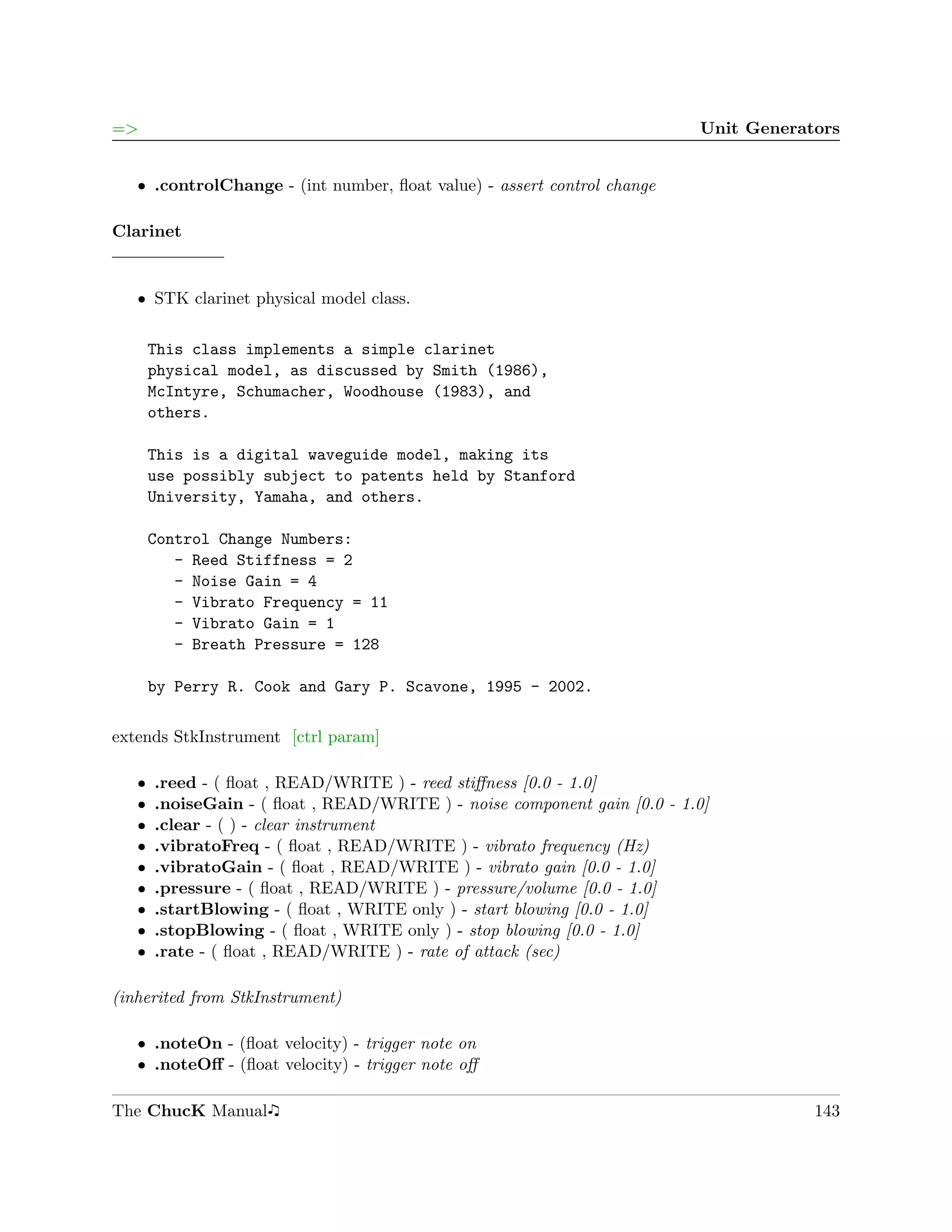 =>                                                                        Unit Generators


   ˆ .controlChange - (int number, ﬂoat value) - assert control change

Clarinet


   ˆ STK clarinet physical model class.

       This class implements a simple clarinet
       physical model, as discussed by Smith (1986),
       McIntyre, Schumacher, Woodhouse (1983), and
       others.

       This is a digital waveguide model, making its
       use possibly subject to patents held by Stanford
       University, Yamaha, and others.

       Control Change Numbers:
          - Reed Stiffness = 2
          - Noise Gain = 4
          - Vibrato Frequency = 11
          - Vibrato Gain = 1
          - Breath Pressure = 128

       by Perry R. Cook and Gary P. Scavone, 1995 - 2002.

extends StkInstrument [ctrl param]

   ˆ   .reed - ( ﬂoat , READ/WRITE ) - reed stiﬀness [0.0 - 1.0]
   ˆ   .noiseGain - ( ﬂoat , READ/WRITE ) - noise component gain [0.0 - 1.0]
   ˆ   .clear - ( ) - clear instrument
   ˆ   .vibratoFreq - ( ﬂoat , READ/WRITE ) - vibrato frequency (Hz)
   ˆ   .vibratoGain - ( ﬂoat , READ/WRITE ) - vibrato gain [0.0 - 1.0]
   ˆ   .pressure - ( ﬂoat , READ/WRITE ) - pressure/volume [0.0 - 1.0]
   ˆ   .startBlowing - ( ﬂoat , WRITE only ) - start blowing [0.0 - 1.0]
   ˆ   .stopBlowing - ( ﬂoat , WRITE only ) - stop blowing [0.0 - 1.0]
   ˆ   .rate - ( ﬂoat , READ/WRITE ) - rate of attack (sec)

(inherited from StkInstrument)

   ˆ .noteOn - (ﬂoat velocity) - trigger note on
   ˆ .noteOﬀ - (ﬂoat velocity) - trigger note oﬀ

The ChucK Manual                                                                      143
 