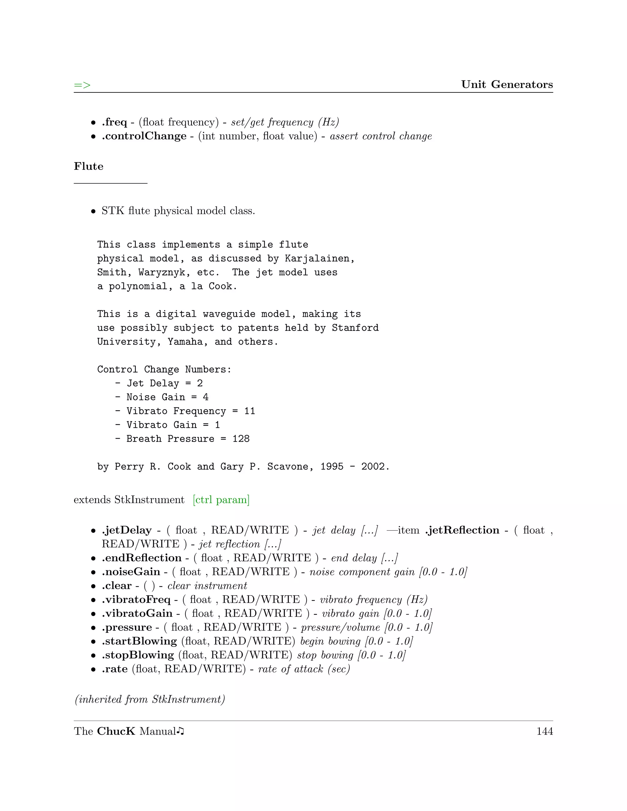 =>                                                                       Unit Generators


   ˆ .freq - (ﬂoat frequency) - set/get frequency (Hz)
   ˆ .controlChange - (int number, ﬂoat value) - assert control change

Flute


   ˆ STK ﬂute physical model class.


     This class implements a simple flute
     physical model, as discussed by Karjalainen,
     Smith, Waryznyk, etc. The jet model uses
     a polynomial, a la Cook.

     This is a digital waveguide model, making its
     use possibly subject to patents held by Stanford
     University, Yamaha, and others.

     Control Change Numbers:
        - Jet Delay = 2
        - Noise Gain = 4
        - Vibrato Frequency = 11
        - Vibrato Gain = 1
        - Breath Pressure = 128

     by Perry R. Cook and Gary P. Scavone, 1995 - 2002.

extends StkInstrument [ctrl param]

   ˆ .jetDelay - ( ﬂoat , READ/WRITE ) - jet delay [...] —item .jetReﬂection - ( ﬂoat ,
     READ/WRITE ) - jet reﬂection [...]
   ˆ .endReﬂection - ( ﬂoat , READ/WRITE ) - end delay [...]
   ˆ .noiseGain - ( ﬂoat , READ/WRITE ) - noise component gain [0.0 - 1.0]
   ˆ .clear - ( ) - clear instrument
   ˆ .vibratoFreq - ( ﬂoat , READ/WRITE ) - vibrato frequency (Hz)
   ˆ .vibratoGain - ( ﬂoat , READ/WRITE ) - vibrato gain [0.0 - 1.0]
   ˆ .pressure - ( ﬂoat , READ/WRITE ) - pressure/volume [0.0 - 1.0]
   ˆ .startBlowing (ﬂoat, READ/WRITE) begin bowing [0.0 - 1.0]
   ˆ .stopBlowing (ﬂoat, READ/WRITE) stop bowing [0.0 - 1.0]
   ˆ .rate (ﬂoat, READ/WRITE) - rate of attack (sec)

(inherited from StkInstrument)

The ChucK Manual                                                                     144
 