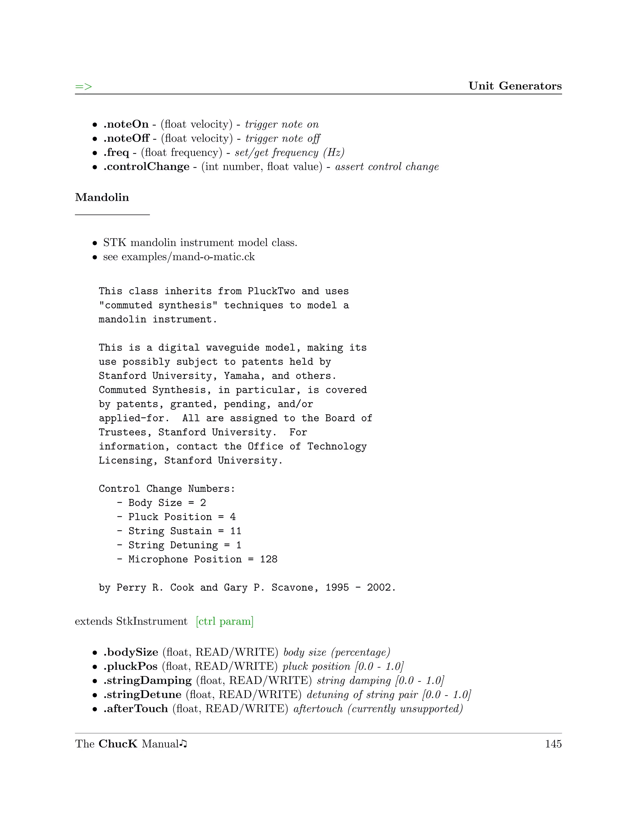 =>                                                                         Unit Generators


   ˆ   .noteOn - (ﬂoat velocity) - trigger note on
   ˆ   .noteOﬀ - (ﬂoat velocity) - trigger note oﬀ
   ˆ   .freq - (ﬂoat frequency) - set/get frequency (Hz)
   ˆ   .controlChange - (int number, ﬂoat value) - assert control change

Mandolin


   ˆ STK mandolin instrument model class.
   ˆ see examples/mand-o-matic.ck


       This class inherits from PluckTwo and uses
       "commuted synthesis" techniques to model a
       mandolin instrument.

       This is a digital waveguide model, making its
       use possibly subject to patents held by
       Stanford University, Yamaha, and others.
       Commuted Synthesis, in particular, is covered
       by patents, granted, pending, and/or
       applied-for. All are assigned to the Board of
       Trustees, Stanford University. For
       information, contact the Office of Technology
       Licensing, Stanford University.

       Control Change Numbers:
          - Body Size = 2
          - Pluck Position = 4
          - String Sustain = 11
          - String Detuning = 1
          - Microphone Position = 128

       by Perry R. Cook and Gary P. Scavone, 1995 - 2002.

extends StkInstrument [ctrl param]

   ˆ   .bodySize (ﬂoat, READ/WRITE) body size (percentage)
   ˆ   .pluckPos (ﬂoat, READ/WRITE) pluck position [0.0 - 1.0]
   ˆ   .stringDamping (ﬂoat, READ/WRITE) string damping [0.0 - 1.0]
   ˆ   .stringDetune (ﬂoat, READ/WRITE) detuning of string pair [0.0 - 1.0]
   ˆ   .afterTouch (ﬂoat, READ/WRITE) aftertouch (currently unsupported)


The ChucK Manual                                                                       145
 