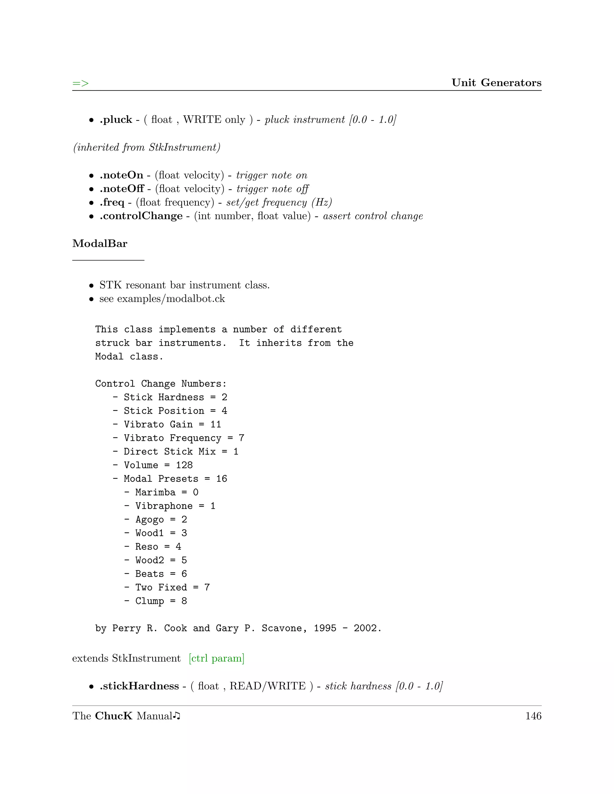 =>                                                                         Unit Generators


   ˆ .pluck - ( ﬂoat , WRITE only ) - pluck instrument [0.0 - 1.0]

(inherited from StkInstrument)

   ˆ   .noteOn - (ﬂoat velocity) - trigger note on
   ˆ   .noteOﬀ - (ﬂoat velocity) - trigger note oﬀ
   ˆ   .freq - (ﬂoat frequency) - set/get frequency (Hz)
   ˆ   .controlChange - (int number, ﬂoat value) - assert control change

ModalBar


   ˆ STK resonant bar instrument class.
   ˆ see examples/modalbot.ck

       This class implements a number of different
       struck bar instruments. It inherits from the
       Modal class.

       Control Change Numbers:
          - Stick Hardness = 2
          - Stick Position = 4
          - Vibrato Gain = 11
          - Vibrato Frequency = 7
          - Direct Stick Mix = 1
          - Volume = 128
          - Modal Presets = 16
            - Marimba = 0
            - Vibraphone = 1
            - Agogo = 2
            - Wood1 = 3
            - Reso = 4
            - Wood2 = 5
            - Beats = 6
            - Two Fixed = 7
            - Clump = 8

       by Perry R. Cook and Gary P. Scavone, 1995 - 2002.

extends StkInstrument [ctrl param]

   ˆ .stickHardness - ( ﬂoat , READ/WRITE ) - stick hardness [0.0 - 1.0]

The ChucK Manual                                                                       146
 