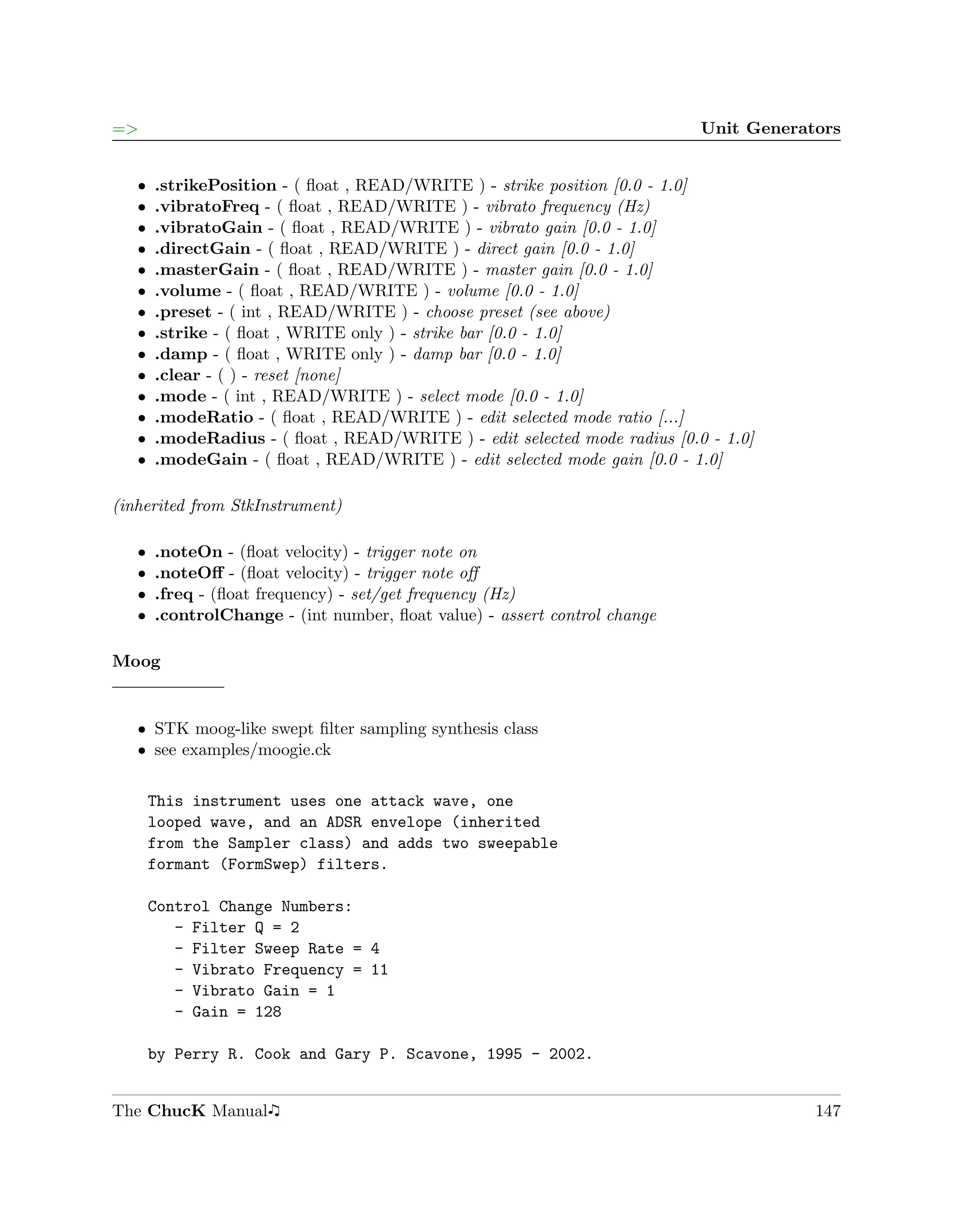 =>                                                                         Unit Generators


   ˆ   .strikePosition - ( ﬂoat , READ/WRITE ) - strike position [0.0 - 1.0]
   ˆ   .vibratoFreq - ( ﬂoat , READ/WRITE ) - vibrato frequency (Hz)
   ˆ   .vibratoGain - ( ﬂoat , READ/WRITE ) - vibrato gain [0.0 - 1.0]
   ˆ   .directGain - ( ﬂoat , READ/WRITE ) - direct gain [0.0 - 1.0]
   ˆ   .masterGain - ( ﬂoat , READ/WRITE ) - master gain [0.0 - 1.0]
   ˆ   .volume - ( ﬂoat , READ/WRITE ) - volume [0.0 - 1.0]
   ˆ   .preset - ( int , READ/WRITE ) - choose preset (see above)
   ˆ   .strike - ( ﬂoat , WRITE only ) - strike bar [0.0 - 1.0]
   ˆ   .damp - ( ﬂoat , WRITE only ) - damp bar [0.0 - 1.0]
   ˆ   .clear - ( ) - reset [none]
   ˆ   .mode - ( int , READ/WRITE ) - select mode [0.0 - 1.0]
   ˆ   .modeRatio - ( ﬂoat , READ/WRITE ) - edit selected mode ratio [...]
   ˆ   .modeRadius - ( ﬂoat , READ/WRITE ) - edit selected mode radius [0.0 - 1.0]
   ˆ   .modeGain - ( ﬂoat , READ/WRITE ) - edit selected mode gain [0.0 - 1.0]

(inherited from StkInstrument)

   ˆ   .noteOn - (ﬂoat velocity) - trigger note on
   ˆ   .noteOﬀ - (ﬂoat velocity) - trigger note oﬀ
   ˆ   .freq - (ﬂoat frequency) - set/get frequency (Hz)
   ˆ   .controlChange - (int number, ﬂoat value) - assert control change

Moog


   ˆ STK moog-like swept ﬁlter sampling synthesis class
   ˆ see examples/moogie.ck


       This instrument uses one attack wave, one
       looped wave, and an ADSR envelope (inherited
       from the Sampler class) and adds two sweepable
       formant (FormSwep) filters.

       Control Change Numbers:
          - Filter Q = 2
          - Filter Sweep Rate = 4
          - Vibrato Frequency = 11
          - Vibrato Gain = 1
          - Gain = 128

       by Perry R. Cook and Gary P. Scavone, 1995 - 2002.


The ChucK Manual                                                                       147
 