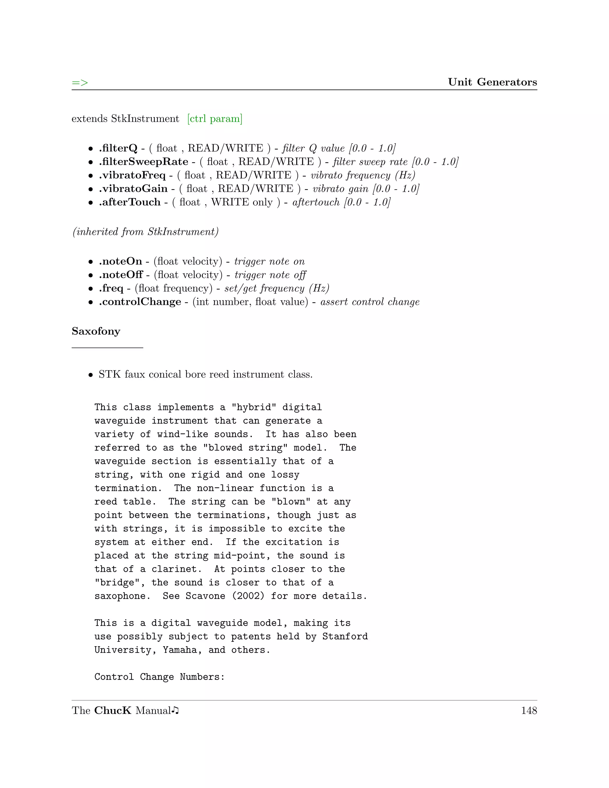 =>                                                                         Unit Generators


extends StkInstrument [ctrl param]

   ˆ   .ﬁlterQ - ( ﬂoat , READ/WRITE ) - ﬁlter Q value [0.0 - 1.0]
   ˆ   .ﬁlterSweepRate - ( ﬂoat , READ/WRITE ) - ﬁlter sweep rate [0.0 - 1.0]
   ˆ   .vibratoFreq - ( ﬂoat , READ/WRITE ) - vibrato frequency (Hz)
   ˆ   .vibratoGain - ( ﬂoat , READ/WRITE ) - vibrato gain [0.0 - 1.0]
   ˆ   .afterTouch - ( ﬂoat , WRITE only ) - aftertouch [0.0 - 1.0]

(inherited from StkInstrument)

   ˆ   .noteOn - (ﬂoat velocity) - trigger note on
   ˆ   .noteOﬀ - (ﬂoat velocity) - trigger note oﬀ
   ˆ   .freq - (ﬂoat frequency) - set/get frequency (Hz)
   ˆ   .controlChange - (int number, ﬂoat value) - assert control change

Saxofony


   ˆ STK faux conical bore reed instrument class.


       This class implements a "hybrid" digital
       waveguide instrument that can generate a
       variety of wind-like sounds. It has also been
       referred to as the "blowed string" model. The
       waveguide section is essentially that of a
       string, with one rigid and one lossy
       termination. The non-linear function is a
       reed table. The string can be "blown" at any
       point between the terminations, though just as
       with strings, it is impossible to excite the
       system at either end. If the excitation is
       placed at the string mid-point, the sound is
       that of a clarinet. At points closer to the
       "bridge", the sound is closer to that of a
       saxophone. See Scavone (2002) for more details.

       This is a digital waveguide model, making its
       use possibly subject to patents held by Stanford
       University, Yamaha, and others.

       Control Change Numbers:


The ChucK Manual                                                                       148
 