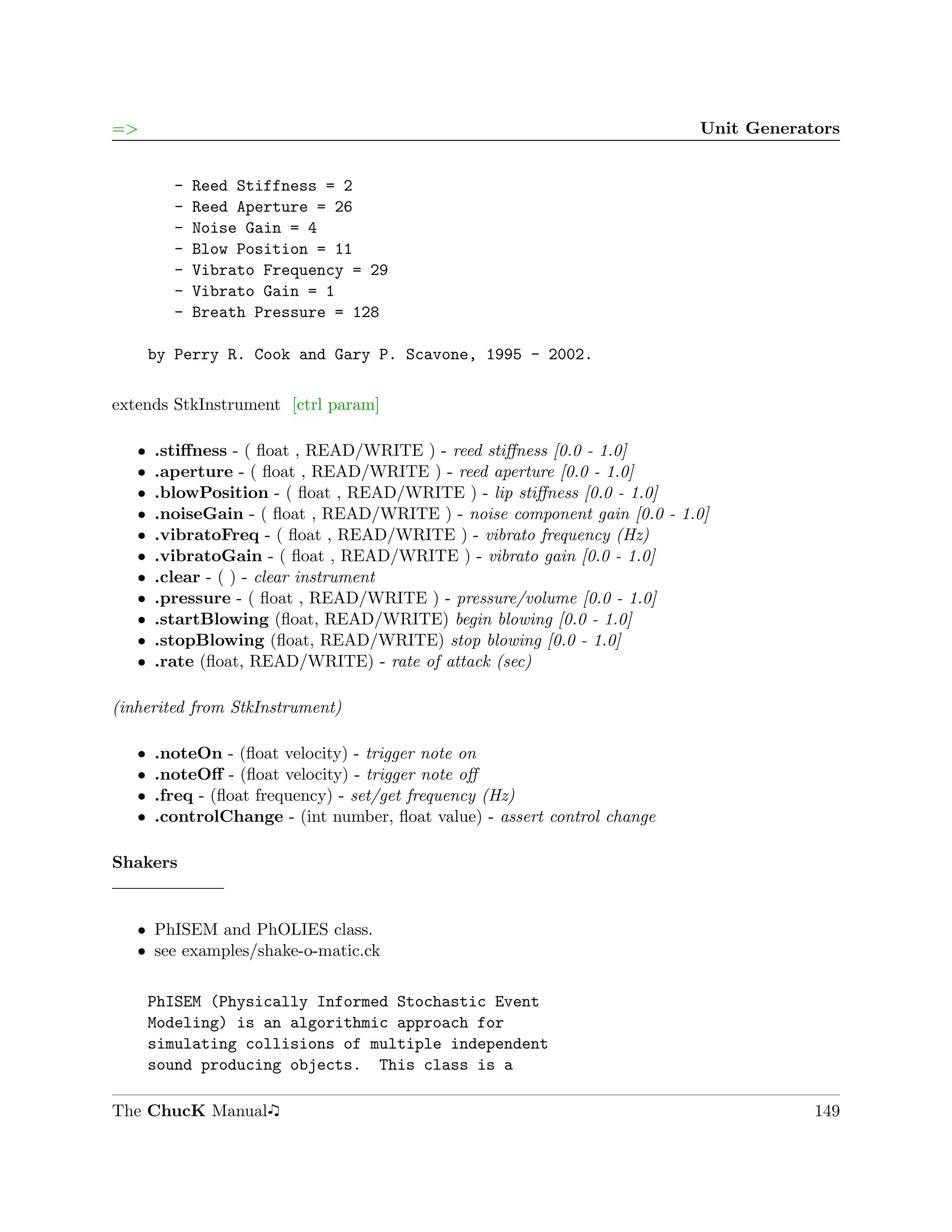 =>                                                                         Unit Generators


         -   Reed Stiffness = 2
         -   Reed Aperture = 26
         -   Noise Gain = 4
         -   Blow Position = 11
         -   Vibrato Frequency = 29
         -   Vibrato Gain = 1
         -   Breath Pressure = 128

       by Perry R. Cook and Gary P. Scavone, 1995 - 2002.

extends StkInstrument [ctrl param]

   ˆ   .stiﬀness - ( ﬂoat , READ/WRITE ) - reed stiﬀness [0.0 - 1.0]
   ˆ   .aperture - ( ﬂoat , READ/WRITE ) - reed aperture [0.0 - 1.0]
   ˆ   .blowPosition - ( ﬂoat , READ/WRITE ) - lip stiﬀness [0.0 - 1.0]
   ˆ   .noiseGain - ( ﬂoat , READ/WRITE ) - noise component gain [0.0 - 1.0]
   ˆ   .vibratoFreq - ( ﬂoat , READ/WRITE ) - vibrato frequency (Hz)
   ˆ   .vibratoGain - ( ﬂoat , READ/WRITE ) - vibrato gain [0.0 - 1.0]
   ˆ   .clear - ( ) - clear instrument
   ˆ   .pressure - ( ﬂoat , READ/WRITE ) - pressure/volume [0.0 - 1.0]
   ˆ   .startBlowing (ﬂoat, READ/WRITE) begin blowing [0.0 - 1.0]
   ˆ   .stopBlowing (ﬂoat, READ/WRITE) stop blowing [0.0 - 1.0]
   ˆ   .rate (ﬂoat, READ/WRITE) - rate of attack (sec)

(inherited from StkInstrument)

   ˆ   .noteOn - (ﬂoat velocity) - trigger note on
   ˆ   .noteOﬀ - (ﬂoat velocity) - trigger note oﬀ
   ˆ   .freq - (ﬂoat frequency) - set/get frequency (Hz)
   ˆ   .controlChange - (int number, ﬂoat value) - assert control change

Shakers


   ˆ PhISEM and PhOLIES class.
   ˆ see examples/shake-o-matic.ck

       PhISEM (Physically Informed Stochastic Event
       Modeling) is an algorithmic approach for
       simulating collisions of multiple independent
       sound producing objects. This class is a

The ChucK Manual                                                                       149
 