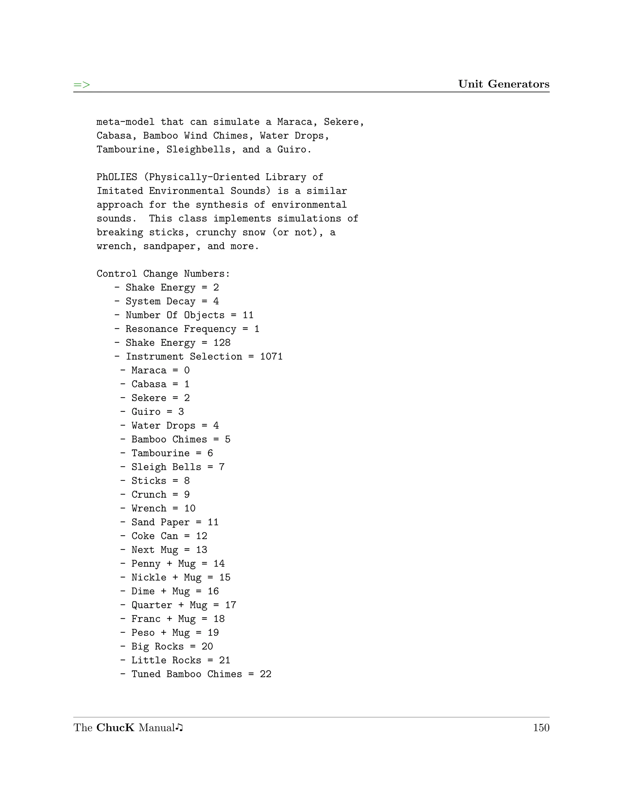 =>                                                    Unit Generators


     meta-model that can simulate a Maraca, Sekere,
     Cabasa, Bamboo Wind Chimes, Water Drops,
     Tambourine, Sleighbells, and a Guiro.

     PhOLIES (Physically-Oriented Library of
     Imitated Environmental Sounds) is a similar
     approach for the synthesis of environmental
     sounds. This class implements simulations of
     breaking sticks, crunchy snow (or not), a
     wrench, sandpaper, and more.

     Control Change Numbers:
        - Shake Energy = 2
        - System Decay = 4
        - Number Of Objects = 11
        - Resonance Frequency = 1
        - Shake Energy = 128
        - Instrument Selection = 1071
         - Maraca = 0
         - Cabasa = 1
         - Sekere = 2
         - Guiro = 3
         - Water Drops = 4
         - Bamboo Chimes = 5
         - Tambourine = 6
         - Sleigh Bells = 7
         - Sticks = 8
         - Crunch = 9
         - Wrench = 10
         - Sand Paper = 11
         - Coke Can = 12
         - Next Mug = 13
         - Penny + Mug = 14
         - Nickle + Mug = 15
         - Dime + Mug = 16
         - Quarter + Mug = 17
         - Franc + Mug = 18
         - Peso + Mug = 19
         - Big Rocks = 20
         - Little Rocks = 21
         - Tuned Bamboo Chimes = 22



The ChucK Manual                                                  150
 
