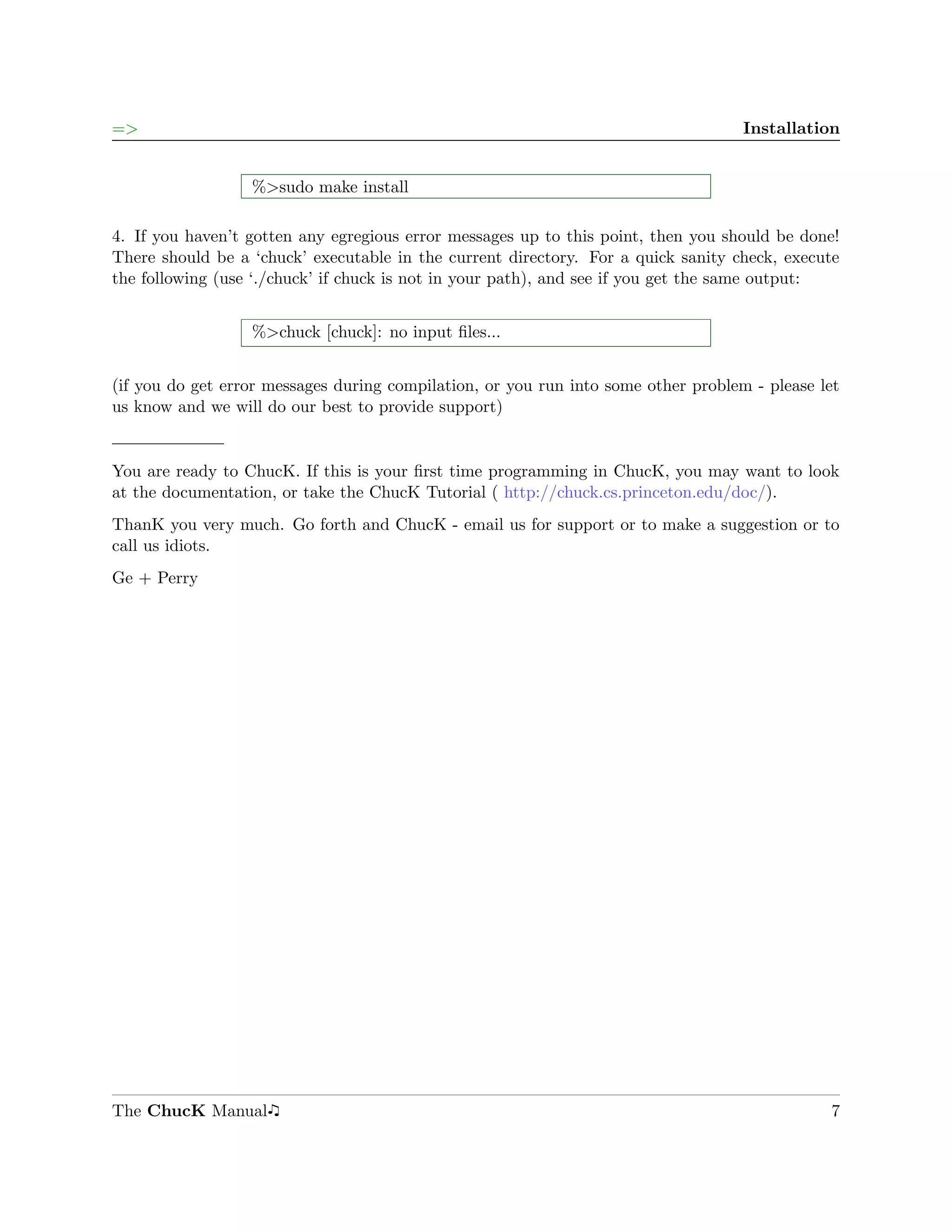 =>                                                                                  Installation


                  %>sudo make install

4. If you haven’t gotten any egregious error messages up to this point, then you should be done!
There should be a ‘chuck’ executable in the current directory. For a quick sanity check, execute
the following (use ‘./chuck’ if chuck is not in your path), and see if you get the same output:


                  %>chuck [chuck]: no input ﬁles...


(if you do get error messages during compilation, or you run into some other problem - please let
us know and we will do our best to provide support)


You are ready to ChucK. If this is your ﬁrst time programming in ChucK, you may want to look
at the documentation, or take the ChucK Tutorial ( http://chuck.cs.princeton.edu/doc/).
ThanK you very much. Go forth and ChucK - email us for support or to make a suggestion or to
call us idiots.
Ge + Perry




The ChucK Manual                                                                               7
 