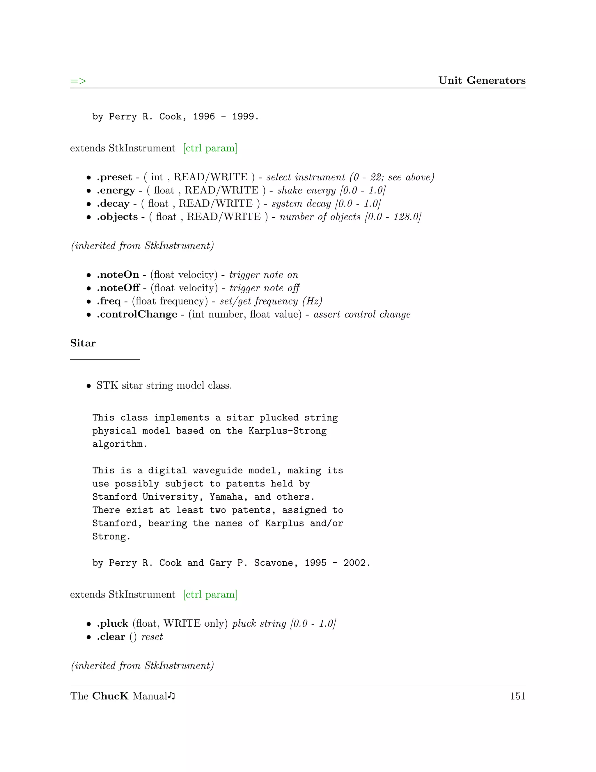 =>                                                                               Unit Generators


       by Perry R. Cook, 1996 - 1999.

extends StkInstrument [ctrl param]

   ˆ    .preset - ( int , READ/WRITE ) - select instrument (0 - 22; see above)
   ˆ    .energy - ( ﬂoat , READ/WRITE ) - shake energy [0.0 - 1.0]
   ˆ    .decay - ( ﬂoat , READ/WRITE ) - system decay [0.0 - 1.0]
   ˆ    .objects - ( ﬂoat , READ/WRITE ) - number of objects [0.0 - 128.0]

(inherited from StkInstrument)

   ˆ    .noteOn - (ﬂoat velocity) - trigger note on
   ˆ    .noteOﬀ - (ﬂoat velocity) - trigger note oﬀ
   ˆ    .freq - (ﬂoat frequency) - set/get frequency (Hz)
   ˆ    .controlChange - (int number, ﬂoat value) - assert control change

Sitar


   ˆ STK sitar string model class.


       This class implements a sitar plucked string
       physical model based on the Karplus-Strong
       algorithm.

       This is a digital waveguide model, making its
       use possibly subject to patents held by
       Stanford University, Yamaha, and others.
       There exist at least two patents, assigned to
       Stanford, bearing the names of Karplus and/or
       Strong.

       by Perry R. Cook and Gary P. Scavone, 1995 - 2002.

extends StkInstrument [ctrl param]

   ˆ .pluck (ﬂoat, WRITE only) pluck string [0.0 - 1.0]
   ˆ .clear () reset

(inherited from StkInstrument)

The ChucK Manual                                                                             151
 