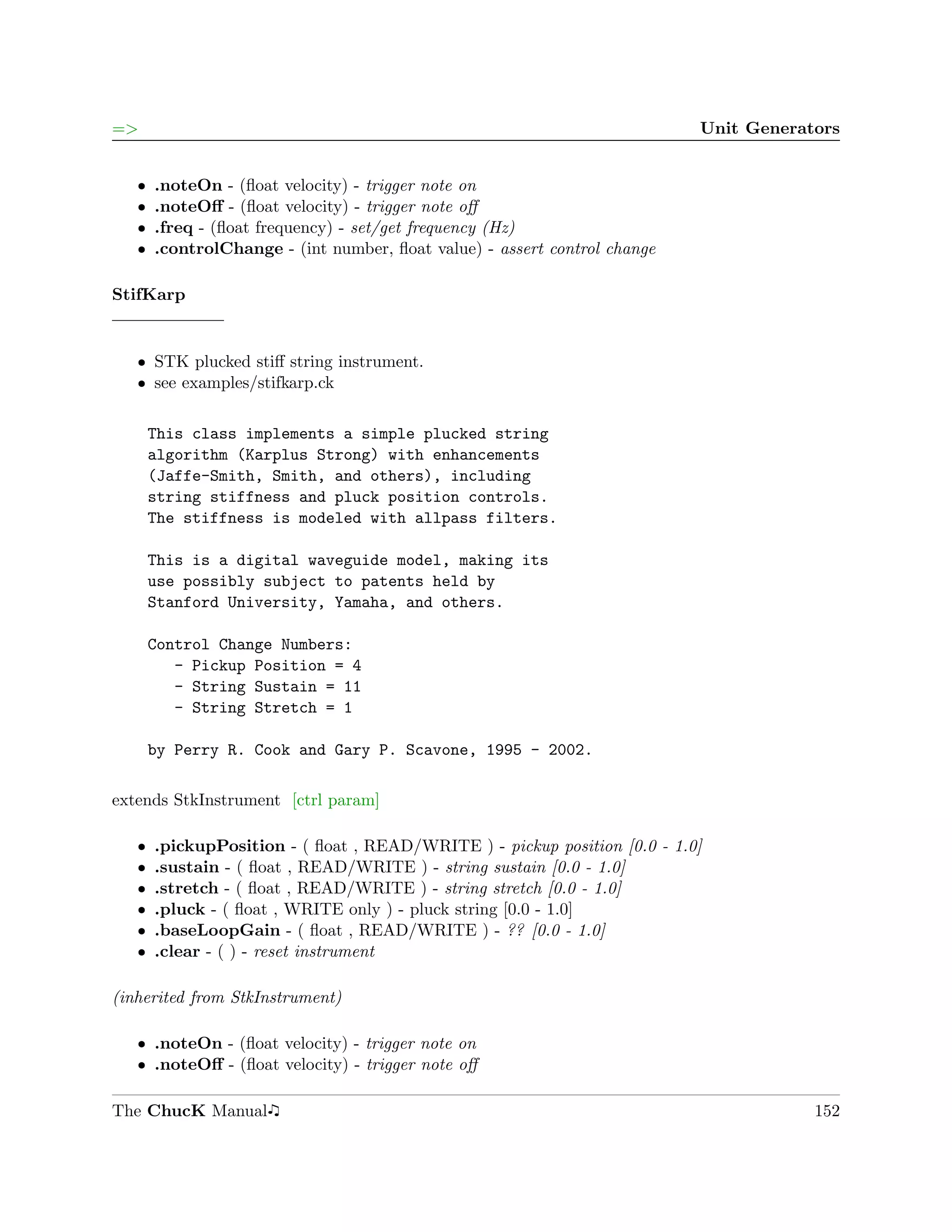 =>                                                                         Unit Generators


   ˆ   .noteOn - (ﬂoat velocity) - trigger note on
   ˆ   .noteOﬀ - (ﬂoat velocity) - trigger note oﬀ
   ˆ   .freq - (ﬂoat frequency) - set/get frequency (Hz)
   ˆ   .controlChange - (int number, ﬂoat value) - assert control change

StifKarp


   ˆ STK plucked stiﬀ string instrument.
   ˆ see examples/stifkarp.ck

       This class implements a simple plucked string
       algorithm (Karplus Strong) with enhancements
       (Jaffe-Smith, Smith, and others), including
       string stiffness and pluck position controls.
       The stiffness is modeled with allpass filters.

       This is a digital waveguide model, making its
       use possibly subject to patents held by
       Stanford University, Yamaha, and others.

       Control Change Numbers:
          - Pickup Position = 4
          - String Sustain = 11
          - String Stretch = 1

       by Perry R. Cook and Gary P. Scavone, 1995 - 2002.

extends StkInstrument [ctrl param]

   ˆ   .pickupPosition - ( ﬂoat , READ/WRITE ) - pickup position [0.0 - 1.0]
   ˆ   .sustain - ( ﬂoat , READ/WRITE ) - string sustain [0.0 - 1.0]
   ˆ   .stretch - ( ﬂoat , READ/WRITE ) - string stretch [0.0 - 1.0]
   ˆ   .pluck - ( ﬂoat , WRITE only ) - pluck string [0.0 - 1.0]
   ˆ   .baseLoopGain - ( ﬂoat , READ/WRITE ) - ?? [0.0 - 1.0]
   ˆ   .clear - ( ) - reset instrument

(inherited from StkInstrument)

   ˆ .noteOn - (ﬂoat velocity) - trigger note on
   ˆ .noteOﬀ - (ﬂoat velocity) - trigger note oﬀ

The ChucK Manual                                                                       152
 
