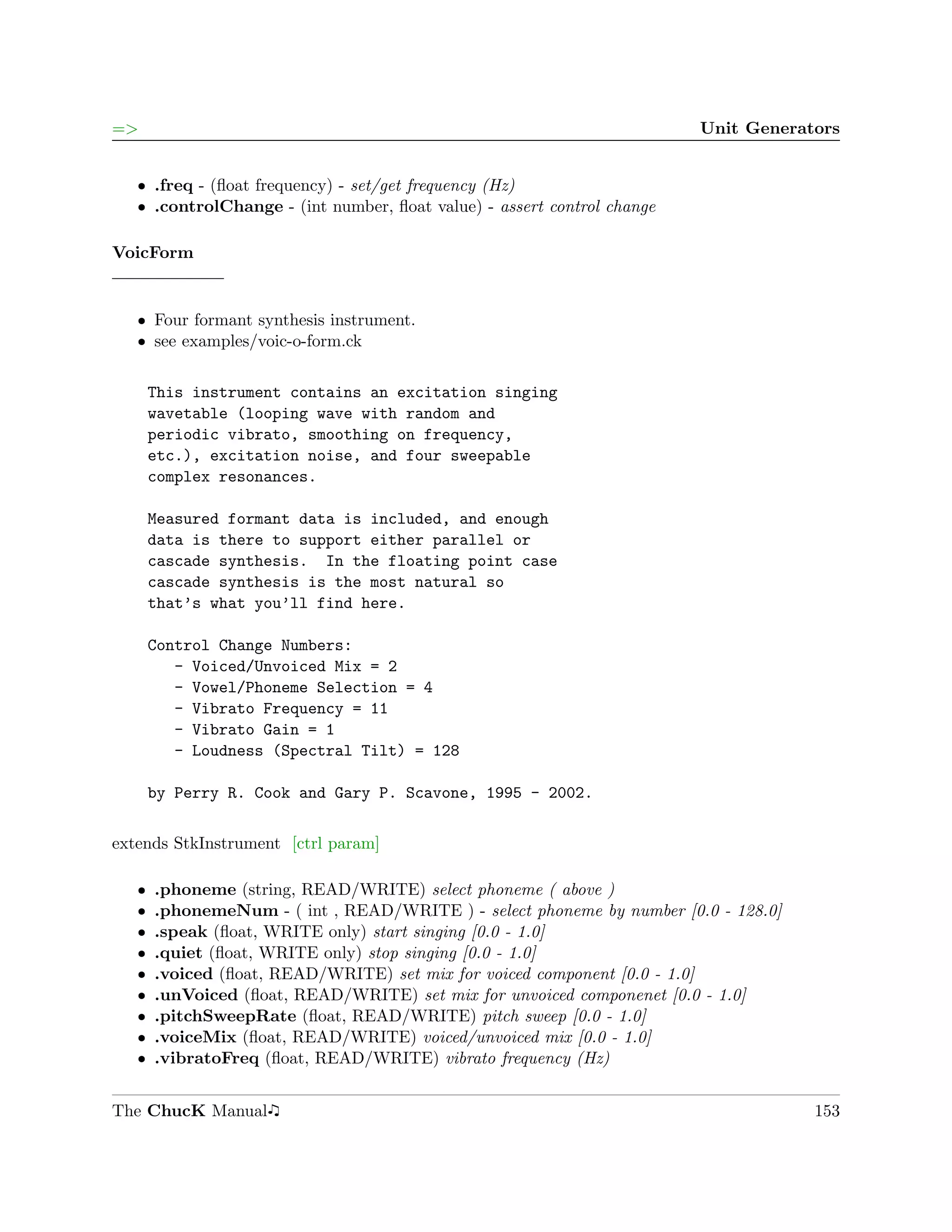 =>                                                                       Unit Generators


   ˆ .freq - (ﬂoat frequency) - set/get frequency (Hz)
   ˆ .controlChange - (int number, ﬂoat value) - assert control change

VoicForm


   ˆ Four formant synthesis instrument.
   ˆ see examples/voic-o-form.ck


       This instrument contains an excitation singing
       wavetable (looping wave with random and
       periodic vibrato, smoothing on frequency,
       etc.), excitation noise, and four sweepable
       complex resonances.

       Measured formant data is included, and enough
       data is there to support either parallel or
       cascade synthesis. In the floating point case
       cascade synthesis is the most natural so
       that’s what you’ll find here.

       Control Change Numbers:
          - Voiced/Unvoiced Mix = 2
          - Vowel/Phoneme Selection = 4
          - Vibrato Frequency = 11
          - Vibrato Gain = 1
          - Loudness (Spectral Tilt) = 128

       by Perry R. Cook and Gary P. Scavone, 1995 - 2002.

extends StkInstrument [ctrl param]

   ˆ   .phoneme (string, READ/WRITE) select phoneme ( above )
   ˆ   .phonemeNum - ( int , READ/WRITE ) - select phoneme by number [0.0 - 128.0]
   ˆ   .speak (ﬂoat, WRITE only) start singing [0.0 - 1.0]
   ˆ   .quiet (ﬂoat, WRITE only) stop singing [0.0 - 1.0]
   ˆ   .voiced (ﬂoat, READ/WRITE) set mix for voiced component [0.0 - 1.0]
   ˆ   .unVoiced (ﬂoat, READ/WRITE) set mix for unvoiced componenet [0.0 - 1.0]
   ˆ   .pitchSweepRate (ﬂoat, READ/WRITE) pitch sweep [0.0 - 1.0]
   ˆ   .voiceMix (ﬂoat, READ/WRITE) voiced/unvoiced mix [0.0 - 1.0]
   ˆ   .vibratoFreq (ﬂoat, READ/WRITE) vibrato frequency (Hz)


The ChucK Manual                                                                     153
 