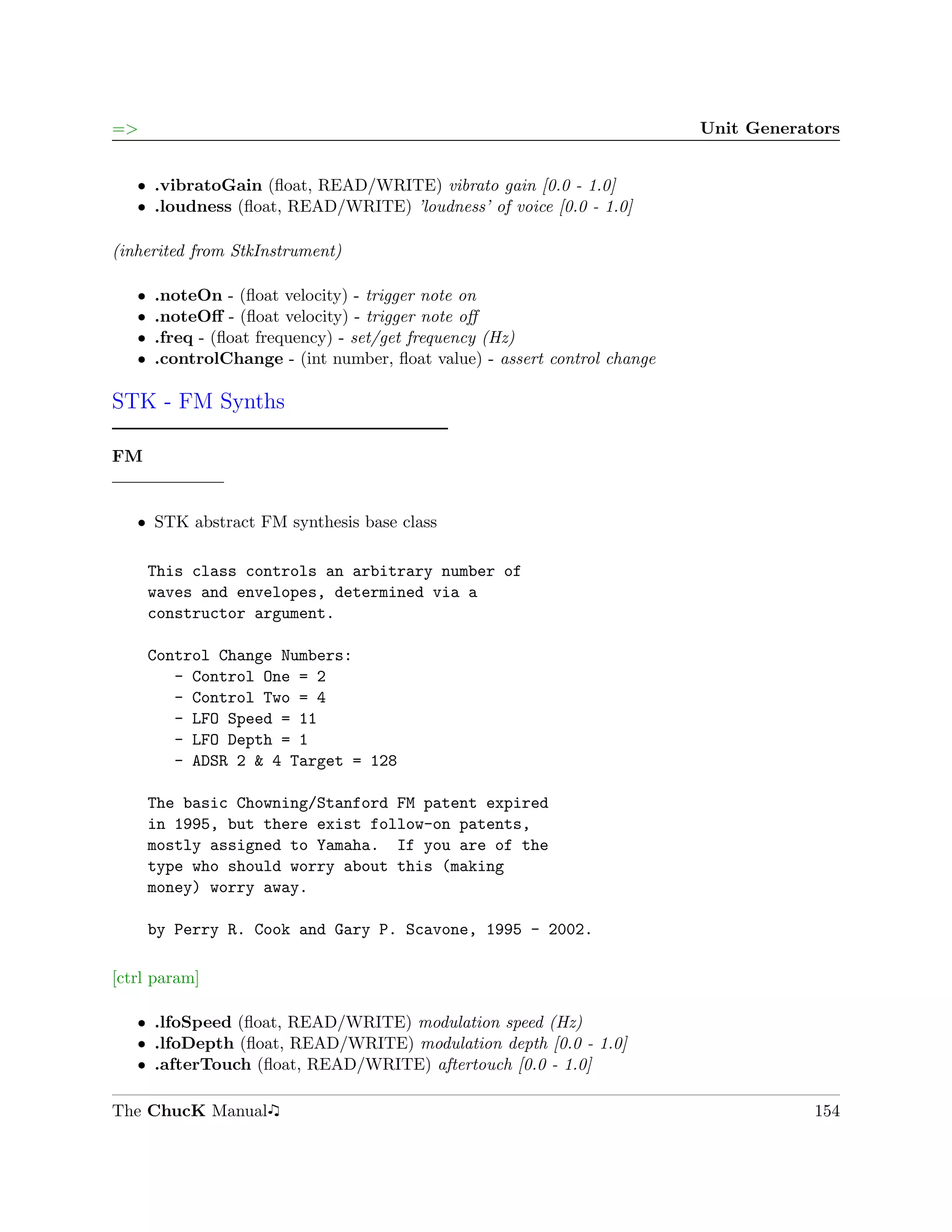 =>                                                                         Unit Generators


   ˆ .vibratoGain (ﬂoat, READ/WRITE) vibrato gain [0.0 - 1.0]
   ˆ .loudness (ﬂoat, READ/WRITE) ’loudness’ of voice [0.0 - 1.0]

(inherited from StkInstrument)

   ˆ   .noteOn - (ﬂoat velocity) - trigger note on
   ˆ   .noteOﬀ - (ﬂoat velocity) - trigger note oﬀ
   ˆ   .freq - (ﬂoat frequency) - set/get frequency (Hz)
   ˆ   .controlChange - (int number, ﬂoat value) - assert control change

STK - FM Synths

FM


   ˆ STK abstract FM synthesis base class

       This class controls an arbitrary number of
       waves and envelopes, determined via a
       constructor argument.

       Control Change Numbers:
          - Control One = 2
          - Control Two = 4
          - LFO Speed = 11
          - LFO Depth = 1
          - ADSR 2 & 4 Target = 128

       The basic Chowning/Stanford FM patent expired
       in 1995, but there exist follow-on patents,
       mostly assigned to Yamaha. If you are of the
       type who should worry about this (making
       money) worry away.

       by Perry R. Cook and Gary P. Scavone, 1995 - 2002.

[ctrl param]

   ˆ .lfoSpeed (ﬂoat, READ/WRITE) modulation speed (Hz)
   ˆ .lfoDepth (ﬂoat, READ/WRITE) modulation depth [0.0 - 1.0]
   ˆ .afterTouch (ﬂoat, READ/WRITE) aftertouch [0.0 - 1.0]

The ChucK Manual                                                                       154
 