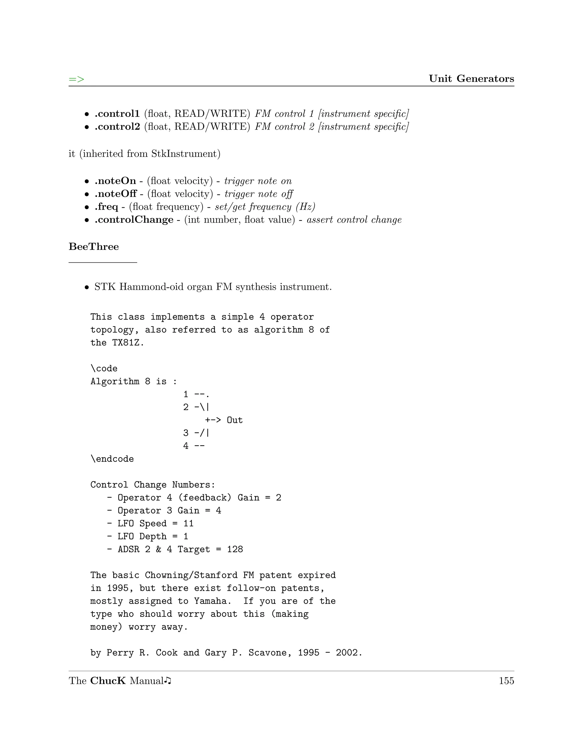 =>                                                                         Unit Generators


   ˆ .control1 (ﬂoat, READ/WRITE) FM control 1 [instrument speciﬁc]
   ˆ .control2 (ﬂoat, READ/WRITE) FM control 2 [instrument speciﬁc]

it (inherited from StkInstrument)

   ˆ   .noteOn - (ﬂoat velocity) - trigger note on
   ˆ   .noteOﬀ - (ﬂoat velocity) - trigger note oﬀ
   ˆ   .freq - (ﬂoat frequency) - set/get frequency (Hz)
   ˆ   .controlChange - (int number, ﬂoat value) - assert control change

BeeThree


   ˆ STK Hammond-oid organ FM synthesis instrument.

       This class implements a simple 4 operator
       topology, also referred to as algorithm 8 of
       the TX81Z.

       code
       Algorithm 8 is :
                          1 --.
                          2 -|
                              +-> Out
                          3 -/|
                          4 --
       endcode

       Control Change Numbers:
          - Operator 4 (feedback) Gain = 2
          - Operator 3 Gain = 4
          - LFO Speed = 11
          - LFO Depth = 1
          - ADSR 2 & 4 Target = 128

       The basic Chowning/Stanford FM patent expired
       in 1995, but there exist follow-on patents,
       mostly assigned to Yamaha. If you are of the
       type who should worry about this (making
       money) worry away.

       by Perry R. Cook and Gary P. Scavone, 1995 - 2002.

The ChucK Manual                                                                       155
 