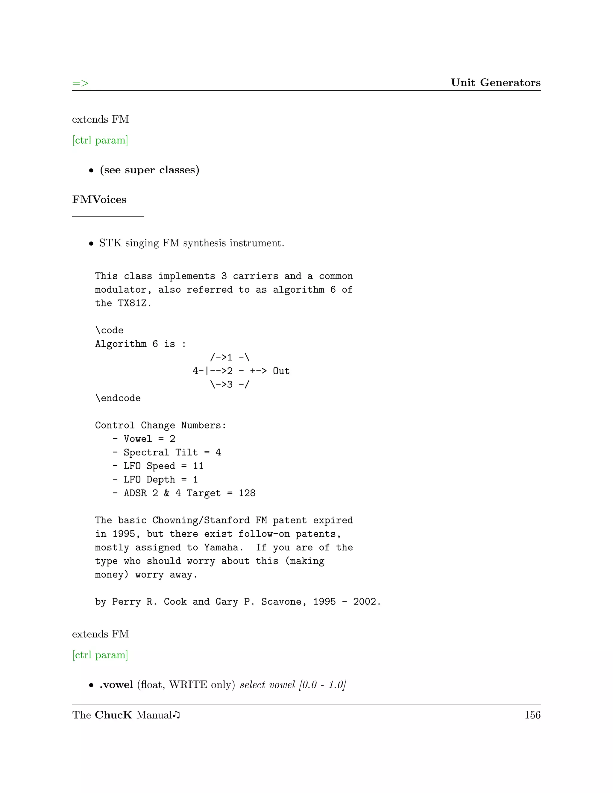 =>                                                        Unit Generators


extends FM
[ctrl param]

   ˆ (see super classes)

FMVoices


   ˆ STK singing FM synthesis instrument.


     This class implements 3 carriers and a common
     modulator, also referred to as algorithm 6 of
     the TX81Z.

     code
     Algorithm 6 is :
                           /->1 -
                        4-|-->2 - +-> Out
                           ->3 -/
     endcode

     Control Change Numbers:
        - Vowel = 2
        - Spectral Tilt = 4
        - LFO Speed = 11
        - LFO Depth = 1
        - ADSR 2 & 4 Target = 128

     The basic Chowning/Stanford FM patent expired
     in 1995, but there exist follow-on patents,
     mostly assigned to Yamaha. If you are of the
     type who should worry about this (making
     money) worry away.

     by Perry R. Cook and Gary P. Scavone, 1995 - 2002.

extends FM
[ctrl param]

   ˆ .vowel (ﬂoat, WRITE only) select vowel [0.0 - 1.0]

The ChucK Manual                                                      156
 