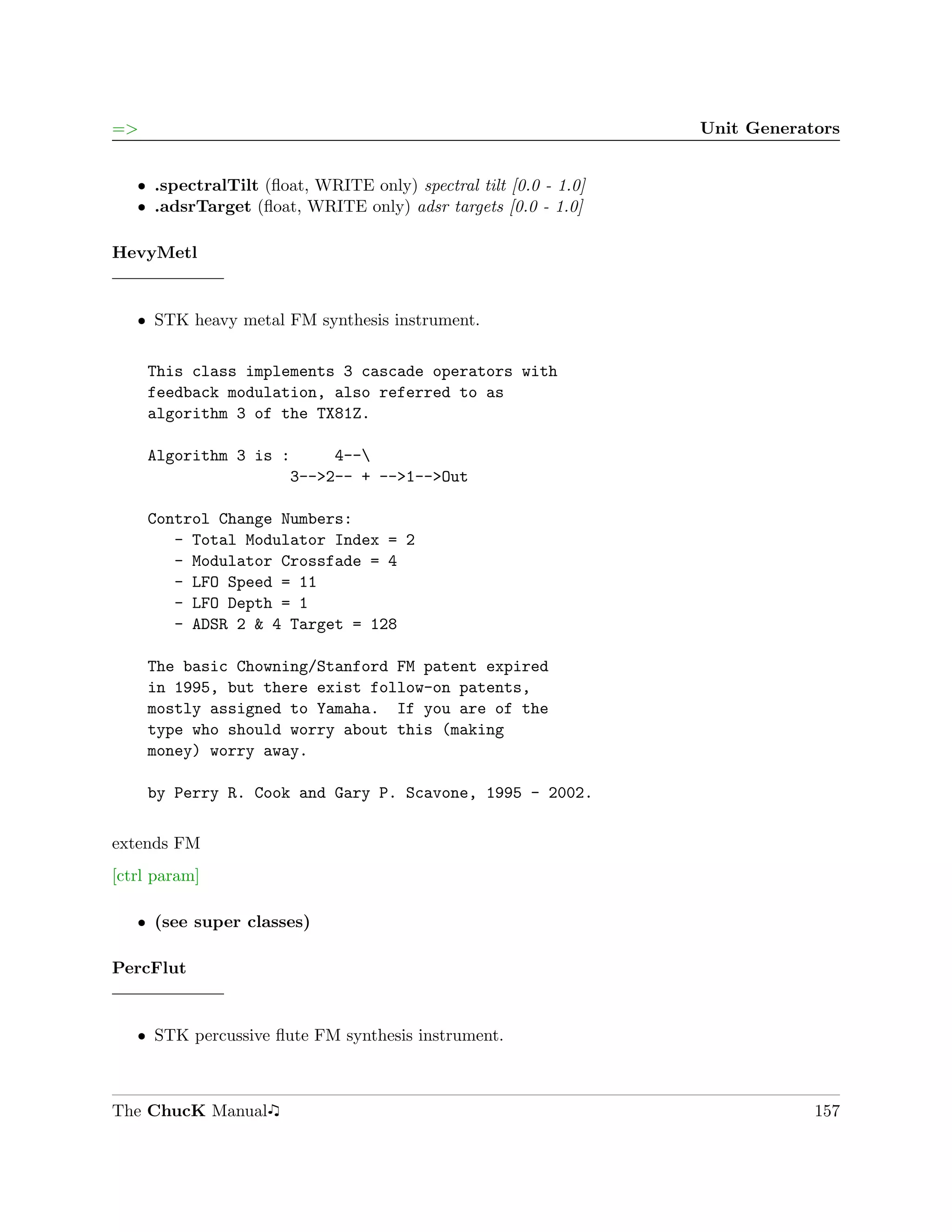 =>                                                                Unit Generators


   ˆ .spectralTilt (ﬂoat, WRITE only) spectral tilt [0.0 - 1.0]
   ˆ .adsrTarget (ﬂoat, WRITE only) adsr targets [0.0 - 1.0]

HevyMetl


   ˆ STK heavy metal FM synthesis instrument.


     This class implements 3 cascade operators with
     feedback modulation, also referred to as
     algorithm 3 of the TX81Z.

     Algorithm 3 is :     4--
                     3-->2-- + -->1-->Out

     Control Change Numbers:
        - Total Modulator Index = 2
        - Modulator Crossfade = 4
        - LFO Speed = 11
        - LFO Depth = 1
        - ADSR 2 & 4 Target = 128

     The basic Chowning/Stanford FM patent expired
     in 1995, but there exist follow-on patents,
     mostly assigned to Yamaha. If you are of the
     type who should worry about this (making
     money) worry away.

     by Perry R. Cook and Gary P. Scavone, 1995 - 2002.

extends FM
[ctrl param]

   ˆ (see super classes)

PercFlut


   ˆ STK percussive ﬂute FM synthesis instrument.



The ChucK Manual                                                              157
 