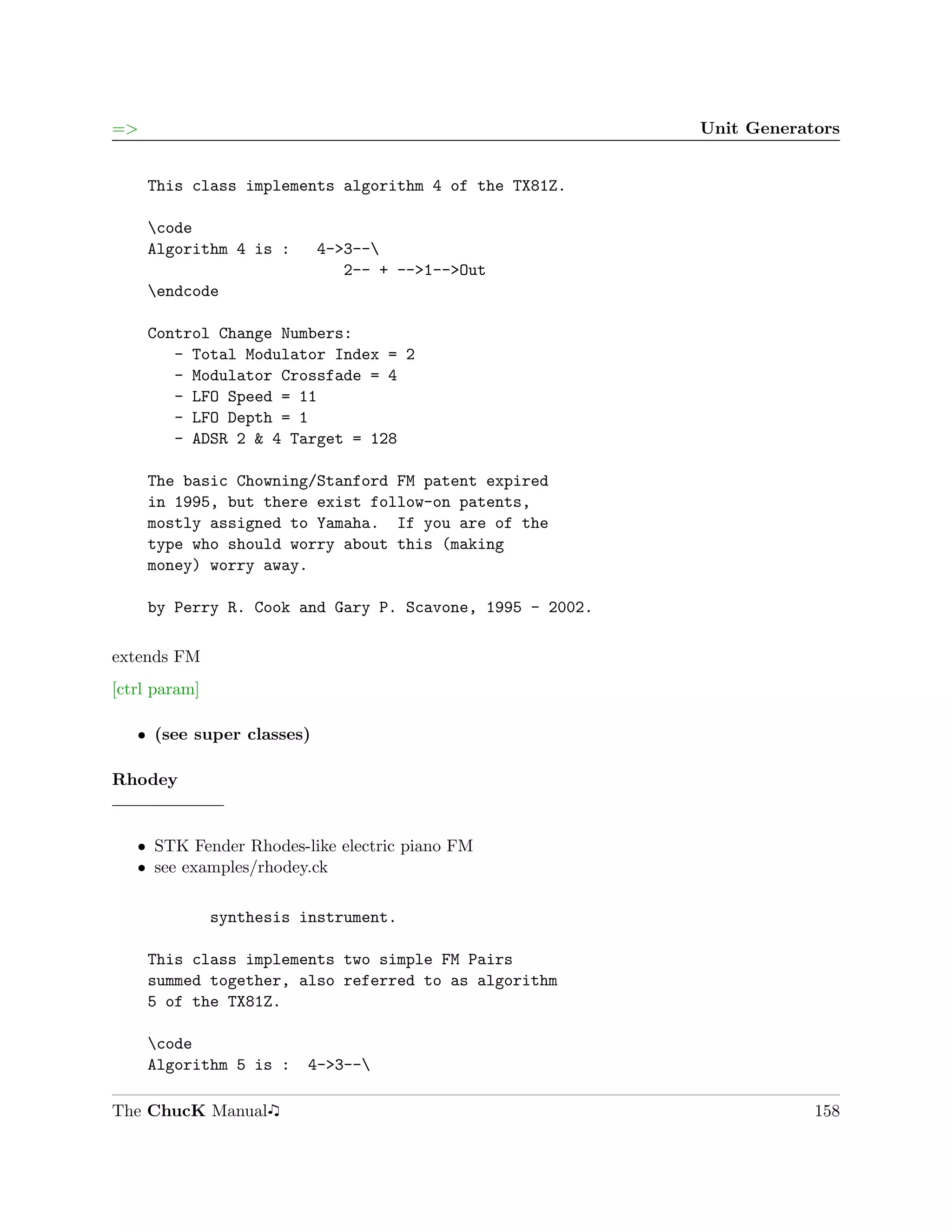 =>                                                        Unit Generators


     This class implements algorithm 4 of the TX81Z.

     code
     Algorithm 4 is :      4->3--
                              2-- + -->1-->Out
     endcode

     Control Change Numbers:
        - Total Modulator Index = 2
        - Modulator Crossfade = 4
        - LFO Speed = 11
        - LFO Depth = 1
        - ADSR 2 & 4 Target = 128

     The basic Chowning/Stanford FM patent expired
     in 1995, but there exist follow-on patents,
     mostly assigned to Yamaha. If you are of the
     type who should worry about this (making
     money) worry away.

     by Perry R. Cook and Gary P. Scavone, 1995 - 2002.

extends FM
[ctrl param]

   ˆ (see super classes)

Rhodey


   ˆ STK Fender Rhodes-like electric piano FM
   ˆ see examples/rhodey.ck

               synthesis instrument.

     This class implements two simple FM Pairs
     summed together, also referred to as algorithm
     5 of the TX81Z.

     code
     Algorithm 5 is :     4->3--

The ChucK Manual                                                      158
 